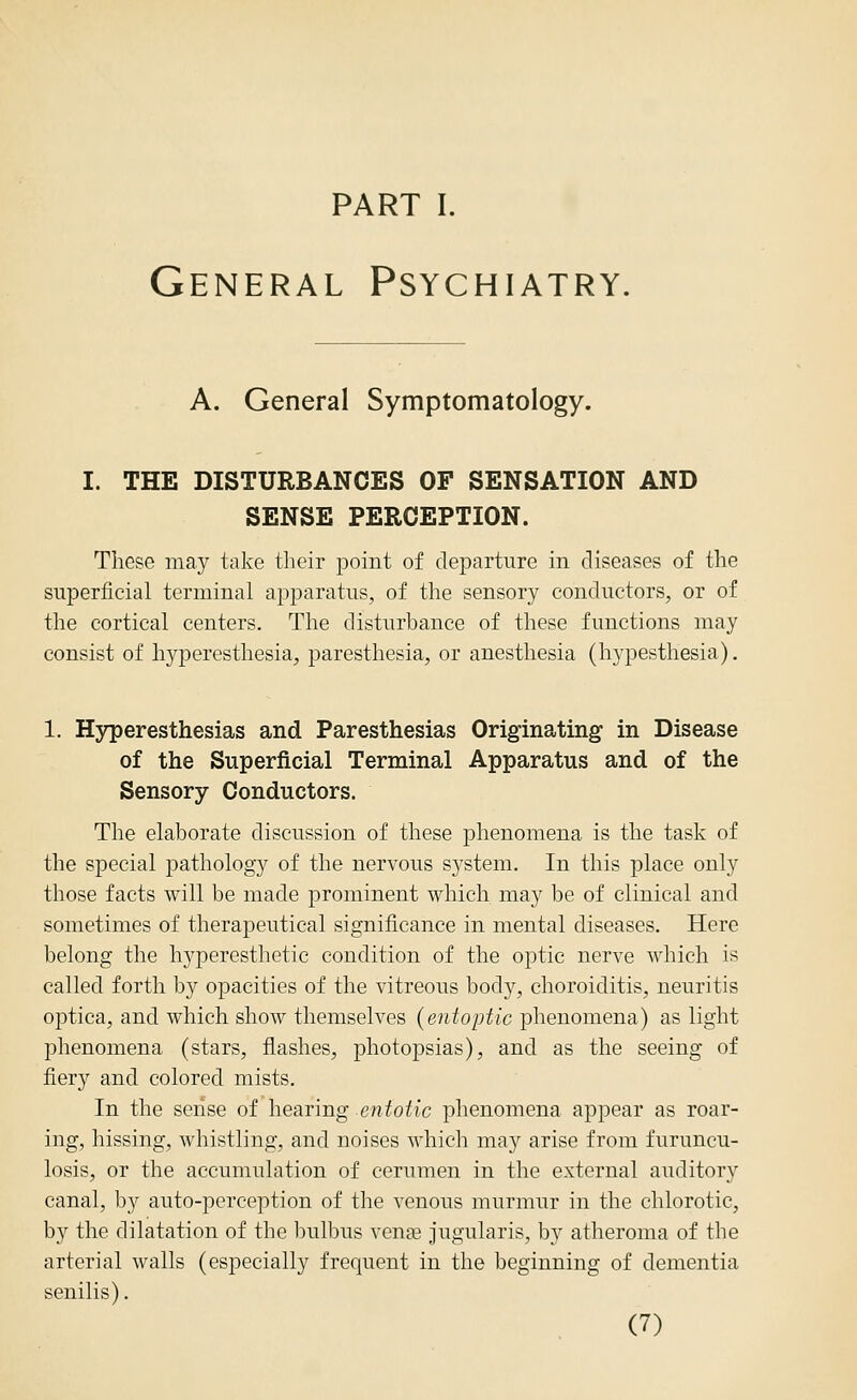 PART I. General Psychiatry. A. General Symptomatology. I. THE DISTURBANCES OF SENSATION AND SENSE PERCEPTION. These may take their point of departure in diseases of the superficial terminal apparatus, of the sensory conductors, or of the cortical centers. The disturbance of these functions may consist of hyperesthesia, paresthesia, or anesthesia (hypesthesia). 1. Hyperesthesias and Paresthesias Originating in Disease of the Superficial Terminal Apparatus and of the Sensory Conductors. The elaborate discussion of these phenomena is the task of the special pathology of the nervous sj^stem. In this place only those facts will be made prominent which may be of clinical and sometimes of therapeutical significance in mental diseases. Here belong the hyperesthetic condition of the optic nerve which is called forth by opacities of the vitreous body, choroiditis, neuritis oj)tica, and which show themselves {entoptic phenomena) as light phenomena (stars, flashes, photopsias), and as the seeing of fiery and colored mists. In the sense of hearing entotic phenomena appear as roar- ing, hissing, whistling, and noises which may arise from furuncu- losis, or the accumulation of cerumen in the external auditory canal, by auto-perception of the venous murmur in the chlorotic, by the dilatation of the bulbus vcnaa jugularis, by atheroma of the arterial walls (especially frequent in the beginning of dementia senilis).