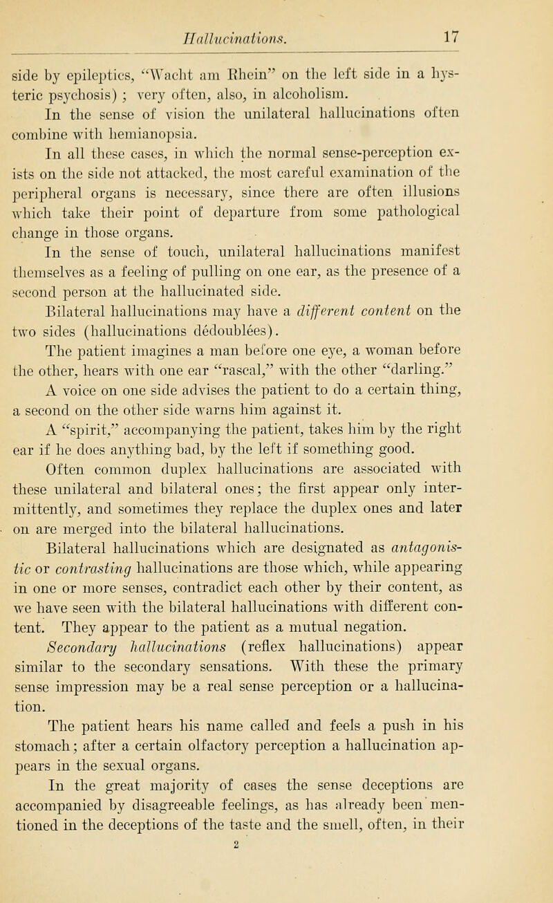 side by epileptics, W'aelit am Ehein on tlie left side in a hys- teric psychosis) ; very often, also, in alcoholism. In the sense of vision the unilateral hallucinations often combine with hemianopsia. In all these cases, in which the normal sense-perception ex- ists on the side not attacked, the most careful examination of the peripheral organs is necessary, since there are often illusions A\-hich take their point of departure from some pathological change in those organs. In the sense of touch, unilateral hallucinations manifest themselves as a feeling of pulling on one ear, as the presence of a second person at the hallucinated side. Bilateral hallucinations may have a different content on the two sides (hallucinations dedoublees). The patient imagines a man before one eye, a woman before the other, hears with one ear rascal, with the other darling. A voice on one side advises the patient to do a certain thing, a second on the other side warns him against it. A spirit, accompanying the patient, takes him by the right ear if he does anything bad, by the left if something good. Often common duplex hallucinations are associated with these unilateral and bilateral ones; the first appear only inter- mittently, and sometimes they replace the duplex ones and later on are merged into the bilateral hallucinations. Bilateral hallucinations which are designated as antagonis- tic or contrasting hallucinations are those which, while appearing in one or more senses, contradict each other by their content, as we have seen with the bilateral hallucinations with different con- tent. They appear to the patient as a mutual negation. Secondary hallucinations (reflex hallucinations) appear similar to the secondary sensations. With these the primary sense impression may be a real sense perception or a hallucina- tion. The patient hears his name called and feels a push in his stomach; after a certain olfactory perception a hallucination ap- pears in the sexual organs. In the great majority of cases the sense deceptions are accompanied by disagreeable feelings, as has already been men- tioned in the deceptions of the taste and the smell, often, in their