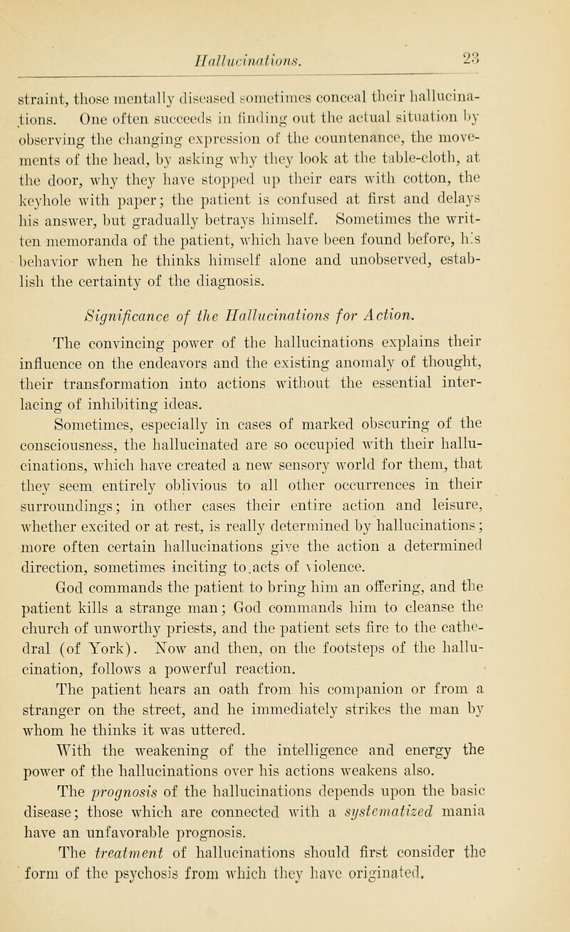 IlaUucinaUuns. 28 straint, those mcntrtlly diseased !-oinctimes conceal tlicir hallucina- tions. One often succeeds in finding out the actual situation by observing the changing expression of the countenance, the move- ments of the head, by asking why they look at the table-cloth, at the door, why they have stopped up their ears with cotton, the keyhole with paper; the patient is confused at first and delays liis answer, but gradually betrays himself. Sometimes the writ- ten memoranda of the patient, which have been found before, h'.s l)ehavior when he thinks himself alone and. unobserved, estab- lish the certainty of the diagnosis. Significance of the Hallucinations for Action. The convincing power of the hallucinations explains their influence on the endeavors and the existing anomaly of thought, their transformation into actions without the essential inter- lacing of inhibiting ideas. Sometimes, especially in cases of marked obscuring of the consciousness, the hallucinated are so occupied with their hallu- cinations, which have created a new sensory world for them, that they seem entirely oblivious to all other occurrences in their surroundings; in other cases their entire action and leisure, whether excited or at rest, is really determined by hallucinations; more often certain hallucinations give the action a determined direction, sometimes inciting to.acts of violence. God commands the patient to bring him an offering, and the patient kills a strange man; God commands him to cleanse the church of unworthy priests, and the patient sets fire to the cathe- dral (of York). Now and then, on the footsteps of the hallu- cination, follows a powerful reaction. The patient hears an oath from his companion or from a stranger on the street, and he immediately strikes the man by whom he thinks it was uttered. With the weakening of the intelligence and energy the power of the hallucinations over his actions weakens also. The prognosis of the hallucinations depends upon the basic disease; those which are connected with a systematized mania have an unfavoral)le prognosis. The treatment of hallucinations should first consider the form of the psychosis from which they have originated.