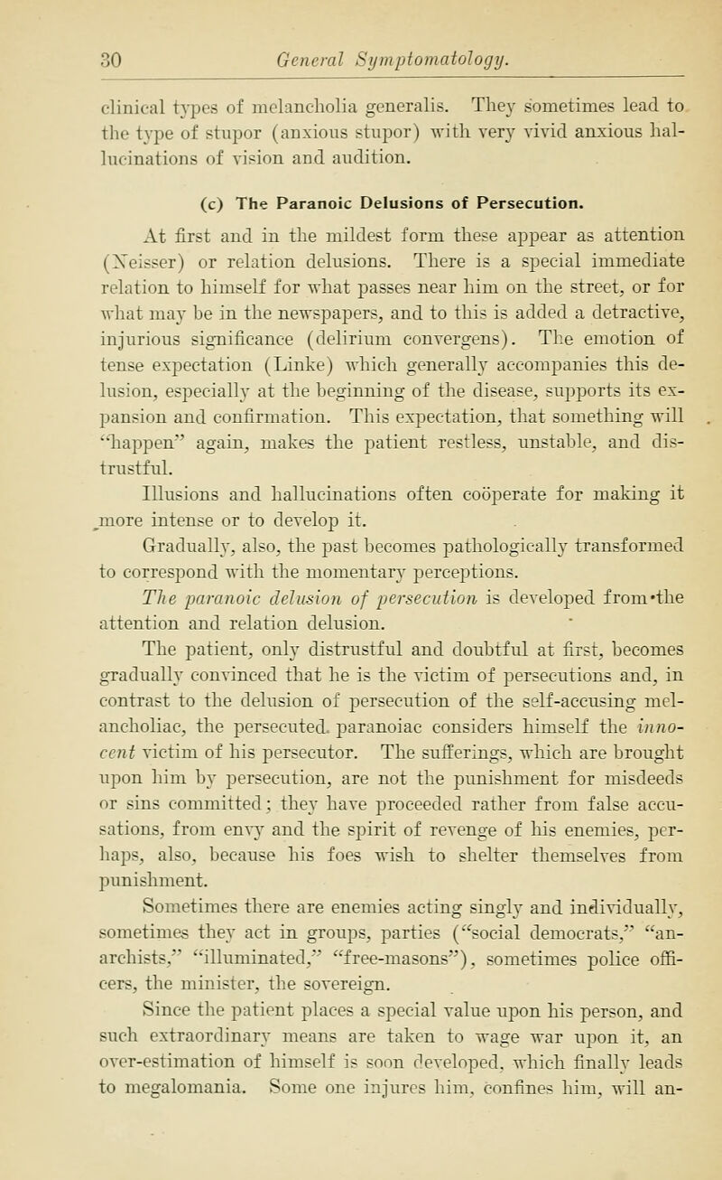 clinical t}T)es of melancholia generalis. They sometimes lead to the type of stujior (anxious stupor) with very vivid anxious hal- lucinations of vision and audition. (c) The Paranoic Delusions of Persecution. At first and in the mildest form these appear as attention (Xeisser) or relation delusions. There is a special immediate relation to himself for -ndiat passes near him on the street, or for what may he in the newspapers, and to this is added a detractive, injurious significance (delirium convergens). The emotion of tense expectation (Linke) which generalh accompanies this de- lusion, especially at the beginning of the disease, supports its ex- pansion and confirmation. This expectation, that something will liappen' again, makes the patient restless, unstable, and dis- trustful. Illusions and hallucinations often cooperate for making it ^more intense or to develop it. Gradually, also, the past becomes pathologically transformed to correspond with the momentarj^ perceptions. The paranoic delusion of persecution is developed from'the attention and relation delusion. The patient, only distrustful and doubtful at first, becomes gradually convinced that he is the victim of persecutions and, in contrast to the delusion of persecution of the self-accusing mel- ancholiac, the persecuted, paranoiac considers himself the inno- cent victim of his persecutor. The sufferings, which are brought upon him b}^ persecution, are not the punishment for misdeeds or sins committed; they have proceeded rather from false accu- sations, from en^y and the spirit of revenge of his enemies, per- haps, also, because his foes wish to shelter themselves from punishment. Sometimes there are enemies acting singly and individually, sometimes they act in groups, parties ('^social democrats, an- archists, illuminated, free-masons), sometimes police ofii- cers, the minister, the sovereign. Since the patient places a special value upon his person, and such extraordinary means are taken to wage war upon it, an over-estimation of himself is soon developed, which finally leads to megalomania. Some one injures him, confines him, will an-