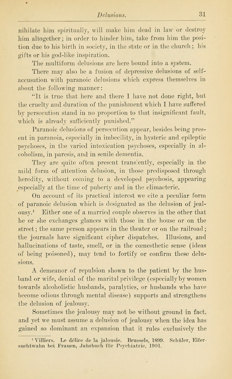 niliilalo liiin si)iri(ii;illy, will make liiin dead in law or destroy him altogether; in order to liindcr him, take from liim tlie posi- tion due to his birth in soeiet}^ in the state or in the chureli; his gifts or his god-like insj)iration. The multiform delusions are here bound into a system. There may also be a fusion of depressive delusions of self- accusation with paranoic delusions which express themselves in about the following manner: It is true that here and there I have not done right, but the cruelty and duration of the punishment which I have suffered by i^ersecution stand in no j^roportion to that insignificant fault, Avhich is already sufficiently punished/' Paranoic delusions of 23ersecution appear, besides being pres- ent in paranoia, especially in imbecility, in hysteric and epileptic psychoses, in the varied intoxication psychoses, especially in al- coholism, in paresis, and in senile dementia. They are quite often present transiently, especially in the mild form of attention delusion, in those predisposed through heredity, without coming to a developed psychosis, appearing especially at the time of puberty and in the climacteric. On account of its practical interest we cite a peculiar form of paranoic delusion which is designated as the delusion of jeal- ousy.^ Either one of a married couple observes in the other that he or she exchanges glances with those in the house or on the street; the same person appears in the theater or on the railroad; the journals have significant cipher dispatches. Illusions, and hallucinations of taste, smell, or in the coenesthetic sense (ideas of being poisoned), may tend to fortify or confirm these delu- sions. A demeanor of repulsion shown to the patient by the hus- band or wife, denial of the marital privilege (especially by women towards alcoholistic husbands, paralytics, or husbands who have become odious through mental disease) supports and strengthens the delusion of jealousy. Sometimes the jealousy may not be without ground in fact, and yet we must assume a delusion of jealousy when the idea has gained so dominant an expansion that it rules exclusively the ^Villiers. Le delire de la jalousie. Brussels, 1899. Schiller, Eifer- suchtwahn bei Frauen, Jahrbuch fiir Fsychiatrie. 1901.