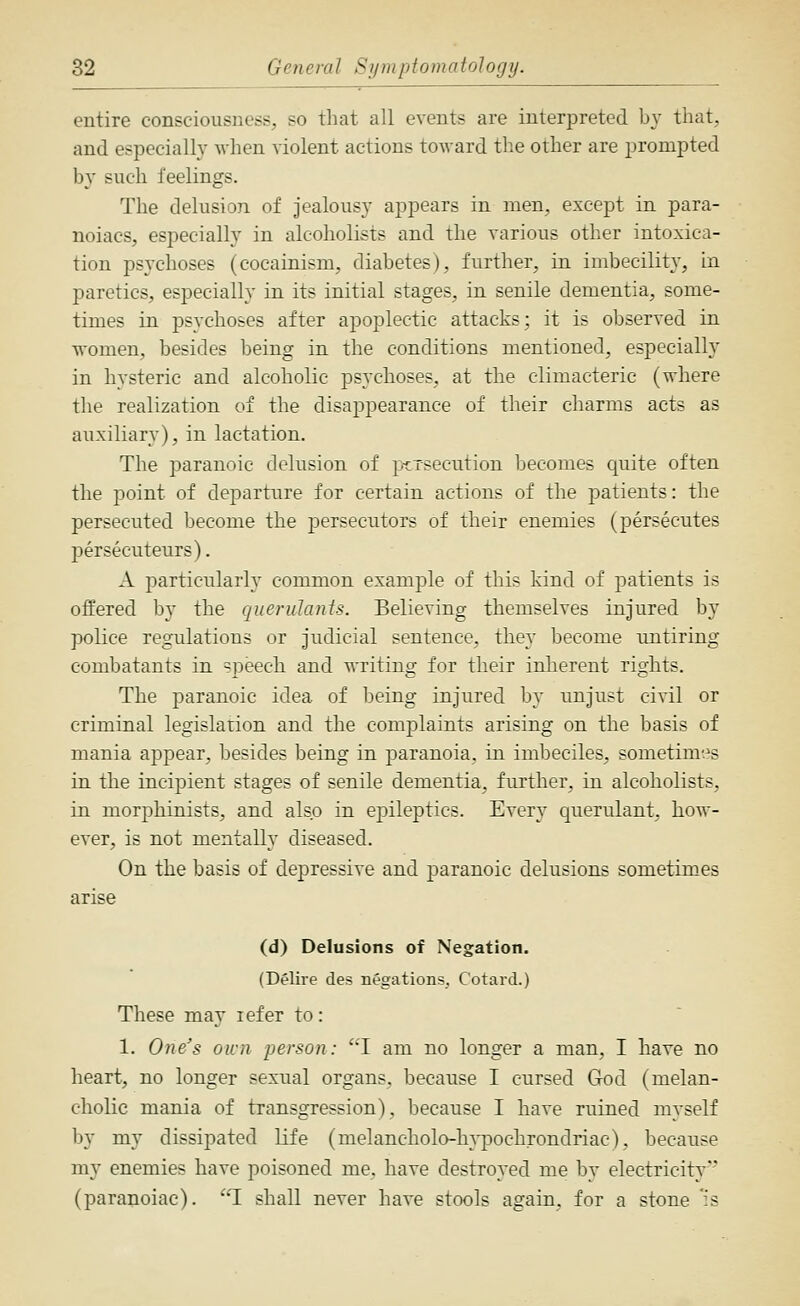 entire consciousness, so that all events are interpreted by that, and especially Avhen violent actions toward the other are prompted by such feelings. The delusion of jealousy appears in men, except in para- noiacs, especially in alcoholists and the various other intoxica- tion ps3'choses (cocainism, diabetes), further, in imbecility, in paretics, especially in its initial stages, in senile dementia, some- times in psychoses after apoplectic attacks; it is observed in women, besides being in the conditions mentioned, especially in hysteric and alcoholic psychoses, at the climacteric (where the realization of the disappearance of their charms acts as auxiliary), in lactation. The paranoic delusion of p-cxsecution becomes quite often the point of departure for certain actions of the patients: the persecuted become the persecutors of their enemies (persecutes persecuteurs). A particularly common example of this kind of patients is offered by the querulants. Believing themselves injured by police regulations or judicial sentence, they become untiring combatants in speech and writing for their inherent rights. The paranoic idea of being injured by unjust civil or criminal legislation and the complaints arising on the basis of mania appear, besides being in paranoia, in imbeciles, sometim-.^s in the incipient stages of senile dementia, further, in alcoholists, in morphinists, and also in epileptics. Every querulant, how- ever, is not mentally diseased. On the basis of depressive and paranoic delusions sometimes arise (d) Delusions of Negation. (Delire des negations, Cotard.) These may lefer to : 1. One's own person: 'I am no longer a man, I have no heart, no longer sexual organs, because I cursed God (melan- cholic mania of transgression), because I have ruined myself by my dissipated life (melancholo-h^-pochrondriac), because my enemies have poisoned me. have destroyed me by electricity (paranoiac). I shall never have stools again, for a stone 'is