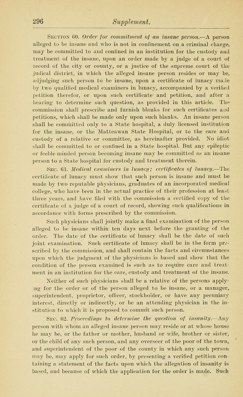 Section 60. Order for commitment of an insane person.—A person alleged to be insane and who is not in confinement on a criminal charge, may be committed to and confined in an institution for the custody and treatment of the insane, upon an order made by a judge of a court of record of the city or county, or a justice of the supreme court of the judical district, in which the alleged insane person resides or may be, adjudging such person to be insane, upon a certificate of lunacy male by two qualified medical examiners in lunacy, accompanied by a verified petition therefor, or upon such certificate' and petition, and after a hearing to determine such question, as provided in this article. The commission shall prescribe and furnish blanks for such certificates and petitions, which shall be made only upon such blanks. An insane person shall be committed only to a State hospital, a duly licensed institution for the insane, or the Matteawan State Hospital, or to the care and custody of a relative or committee, as hereinafter provided. No idiot shall be committed to or confined in a State hospital. But any epileptic or feeble-minded jaerson becoming insane may be committed as an insane person to a State hospital for custody and treatment therein. Skc. 61. Medical examiners in lunacy; certificates of lunacy.—The certificate of lunacy must show that such person is insane and must be made by two reputable physicians, graduates of an incoiporated medical college, who have been in the actual practice of their profession at least three years, and have filed with the commission a certified copy of the certificate of a judge of a court of record, showing such qualifications in accordance with forms prescribed by the commission. Such physicians shall jointly make a final examination of the person alleged to be insane within ten days next before the granting of the order. The date of the certificate of lunacy shall be the date of such joint examination. Such certificate of lunacy shall be in the form pr^?- scribed by the commission, and shall contain the facts and circumstances vipon which the judgment of the physicians is based and show that the condition of the person examined is such as to require care and treat- ment in an institution for the care, custody and treatment of the insane. Neither of such physicians shall be a relative of the persons apply- ing for the order or of the person alleged to be insane, or a manager, superintendent, proprietor, ofificer, stockholder, or have any pecuniary interest, directly or indirectly, or be an attending physician in the in- stitution to which it is proposed to commit such person. Sec. 62. Proceedings to detenuine the question of insanity.—Any person with whom an alleged insane i>erson may reside or at whose house he may be, or the father or mother, husband or wife, brother or sister, or the child of any such person, and any overseer of the poor of the town, and superintendent of the poor of the county in which any such person may be, may apply for such order, by presenting a verified petition con- taining a statement of the facts upon which the allegation of insanity is based, and because of which the application for the order is made. Such