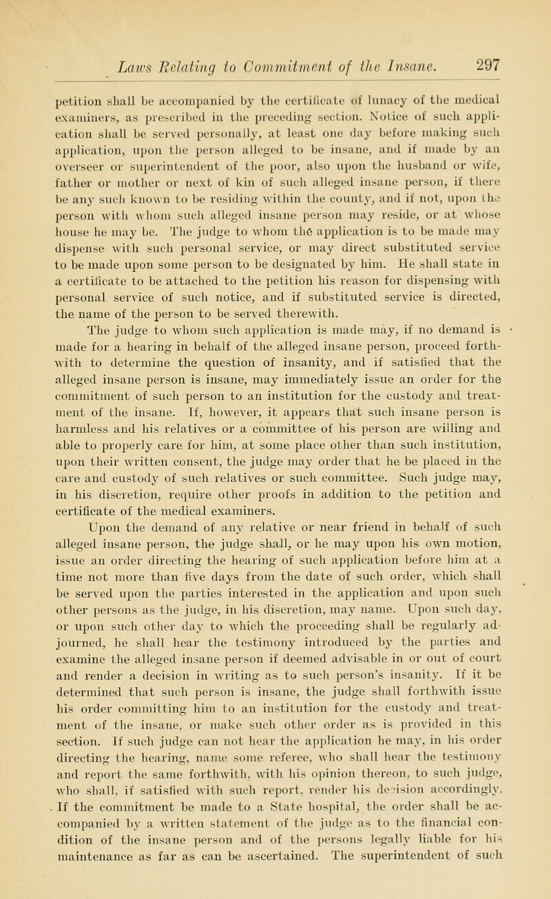 petition shall be accompanied by the certificate of lunacy of the medical examiners, as prescribed in the preceding section. Notice of such appli- cation shall be served i>ersonally, at least one day before making such application, upon the person alleged to be insane, and if made by an overseer or superintendent of the poor, also ujjon the husband or wife, father or mother or next of kin of such alleged insane person, if there be any such known to be residing within the count}', and if not, upon the person with wliom such alleged insane person may reside, or at whose liouse he may be. The judge to whom the application is to be made may dispense with such personal service, or may direct substituted service to be made upon some person to be designated by him. He shall state in a certilieate to be attached to the petition his reason for dispensing with personal service of such notice, and if substituted service is directed, the name of the person to be served therewith. Tlie judge to whom such application is made may, if no demand is made for a hearing in behalf of the alleged insane person, proceed forth- with to determine the question of insanity, and if satisfied that the alleged insane person is insane, may immediately issue an order for the commitment of such person to an institution for the custody and treat- ment of the insane. If, however, it appears that such insane person is hannless and his relatives or a committee of his person are willing and able to properly care for him, at some place other than such institution, upon their written consent, the judge may order that he be placed in the care and custody of such relatives or such committee. Such judge may, in his discretion, require other proofs in addition to the petition and certificate of the medical examiners. Upon the demand of any relative or near friend in behalf of such alleged insane person, the judge shall^ or he may upon his own motion, issue an order directing the hearing of such application before him at a time not more than five days from the date of such order, which shall be served upon the parties interested in the application and upon such other persons as the judge, in his discretion, may name. Upon such day, or upon such other day to which the proceeding shall be regularly ad- journed, he shall hear the testimony introduced by the parties and examine the alleged insane person if deemed advisable in or out of court and render a decision in writing as to such person's insanity. If it be determined that such person is insane, the judge shall forthwith issue liis order committing him to an institution for the custody and treat- ment of the insane, or make such other order as is provided in this section. If such judge can not hear the application he may, in his order directing the hearing, name some referee, who shall hear the testimony and report the same forthwith, with his opinion thereon, to such judge, who shall, if satisfied with such report, render his de?ision accordingly. . If the commitment be made to a State hospital, the order shall be ac- companied by a Avritten statement of the judge as to the financial con- dition of the insane person and of the persons legally liable for his maintenance as far as can be ascertained. The superintendent of such