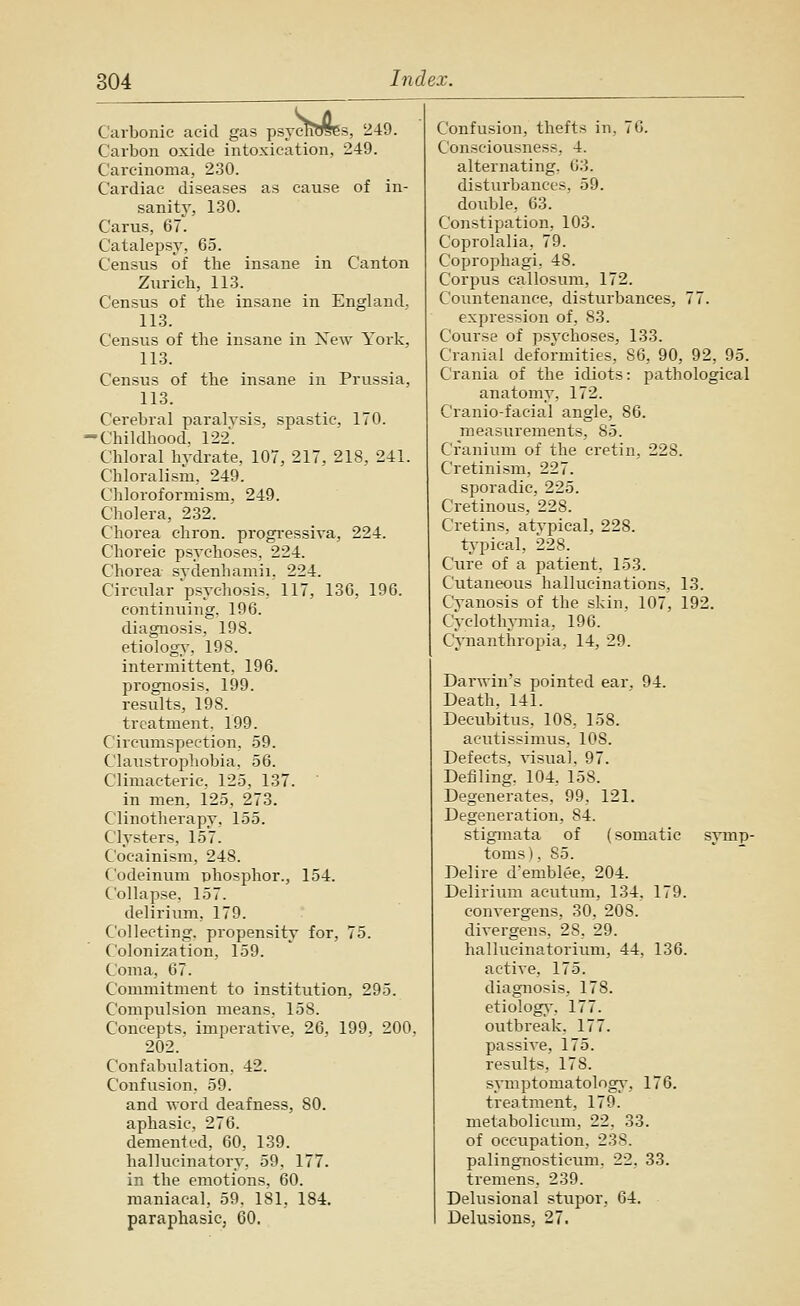 rcTiTOes Carbonic acid gas psyclWSes, 249. Carbon oxide intoxication, 249. Carcinoma, 230. Cardiac diseases as cause of in- sanity, 130. Cams, 67. Catalepsy, 65. Census of the insane in Canton Zurich, 113. Census of the insane in England. 113. Census of the insane in New York, 113. Census of the insane in Prussia, 113. Cerebral paralysis, spastic, 170. •Childhood, 122. Chloral hydrate, 107, 217, 218, 241. Chloralism, 249. Cliloroformism, 249. Cholera, 232. Chorea chron. progi'essiya, 224. Choreic psychoses, 224. Chorea sydenhamii, 224. Circiilar psychosis, 117, 136, 196. continuing. 196. diagnosis, 198. etiology, 198. intermittent, 196. prognosis. 199. results, 198. treatment. 199. Circumspection, 59. Claustrophobia, 56. Climacteric, 125, 137. in men, 125, 273. Clinotherapy, 155. Clysters, 157. Cocainism, 248. Codeinum phosphor., 154. Collapse, 157. delirium, 179. Collecting, propensity for, 75. Colonization, 159. Coma, 67. Commitment to institution, 295. Compulsion means, 158, Concepts, imperatiye. 26, 199, 200. 202. Confabulation, 42. Confusion, 59. and word deafness, 80. aphasic, 276. demented, 60, 139. hallucinatory, 59, 177. in the emotions, 60. maniacal. 59. 181, 184. paraphasic, 60. Confusion, thefts in, 70. Consciousness, 4. alternating. 63. disturbances, 59. double, 63. Constipation, 103. Coprolalia, 79. Coprophagi, 48. Corpus callosum, 172. Countenance, disturbances, 77. expression of, 83. Course of psychoses, 133. Cranial deformities, 86, 90, 92, 95. Crania of the idiots: pathological anatomy, 172. Cranio-facial angle, 86. measurements, 85. Cranium of the cretin, 228. Cretinism, 227. sporadic, 225. Cretinous, 228. Cretins, atypical, 228. t^'pical, 228. Cure of a patient, 153. Cutaneous hallucinations, 13. Cyanosis of the skin, 107, 192. CyclotliATuia, 196. Cynanthropia, 14, 29. Darwin's pointed ear. 94. Death, 141. Decubitus, 108, 158. acutissimus, 108. Defects, yisual, 97. Defiling. 104, 158. Degenerates, 99, 121. Degeneration, 84. stigmata of (somatic symp- toms), 85. Delire d'emblee, 204. Delirium acutum, 134, 179, conyergens, 30, 208. diyergens, 28. 29. hallucinatorium, 44, 136, actiye, 175, diagnosis, 178. etiology-, 177. outbreak, 177. passiye, 175. results, 178, s^nnptomatolngy, 176. treatment, 179. metabolicum, 22, 33. of occupation, 238. palingnosticum. 22, 33. tremens. 239. Delusional stiipor, 64. Delusions, 27.