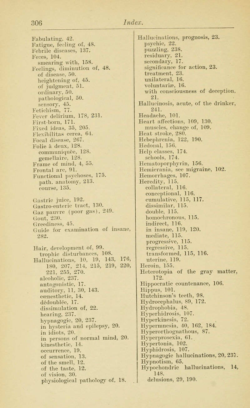 Fabulating, 42. Fatigue, feeling of, 48. Febrile diseases, 137. Feces, 104. smearing with, 158. Feelings, diminution of, 48. of disease, 50. heightening of, 45. of judgment, 51. ordinary, 50. pathological, 50. sensory, 45. Fetichism, 77. Fever delirium, 178, 231. First-born, 171. Fixed ideas, 35, 205. Flexibilitas cerea, 64. Focal disease, 267. Folie a deux, 128. communiquee, 128. gemellaire, 128. Frame of mind, 4, 55. Frontal arc, 91. Functional psychoses, 175. path, anatomy, 213. course, 135. Gastric juice, 192. Gastro-enteric tract, 130. Gaz pauvre (poor gas), 249. Gout, 230. Greediness, 45. Guide for examination of insane. 282. Hair, development of, 99. trophic disturbances, 108. Hallucinations. 10, 19, 143, 176, 180, 207, 214, 215, 219, 220, 221, 255, 270. alcoholic, 237. antagonistic. 17. auditory, 11, 30, 143. coenesthetic, 14. dedoublee, 17. dissimulation of, 22. hearing, 237. hji^nagogic, 20, 237. in hysteria and epilepsy, 20. in idiots, 20. in persons of normal mind, 20. kinesthetic, 14. occurrence, 19. of sensation, 13. of the smell, 12. of the taste, 12. of vision. 30. physiological patholog;^' of. 18. Hallucinations, prognosis, 23. psychic, 22. puzzling, 238. residuary, 21. secondary, 17. significance for action, 23. treatment, 23. unilateral, 16. voluntarise, 16. with consciousness of deception. 21. Hallucinosis, acute, of the drinker, 241. Headache, 101. Heart affections, 109, 130. muscles, change of, 109. Heat stroke, 280. Hebephrenia, 122, 190. Hedonal, 156. Help classes, 174. schools, 174. Hematoporphyrin, 156. Hemierania, see migraine, 102. Hemorrhages, 107. Heredity, 115. collateral, 116. coneeptional, 116. cumulative, 115, 117. dissimilar, 115. double, 115. homochronous, 115. indirect, 116. in insane, 119, 120. mediate, 115. progressive, 115. regressive, 115. transformed, 115, 116. uterine, 119. Heroin, 155. Heterotopia of the grav matter, 172. Hippocratic coimtenance, 106. Hippus, 101. Hutchinson's teeth, 98. Hydrocephalus, 89, 172. Hydrophobia, 48. Hyperhidrosis, 107. Hvperkinesis, 72. Hypermnesia. 40, 162, 184. Hyperorthognathous, 87. Hyperprosexia. 61. Hypertonia, 102. Hyphidrosis, 107. Hypnagogic hallucinations, 20, 237. Hypnotism, 65. Hvpochondric hallucinations, 14, 148. delusions, 20, 190.