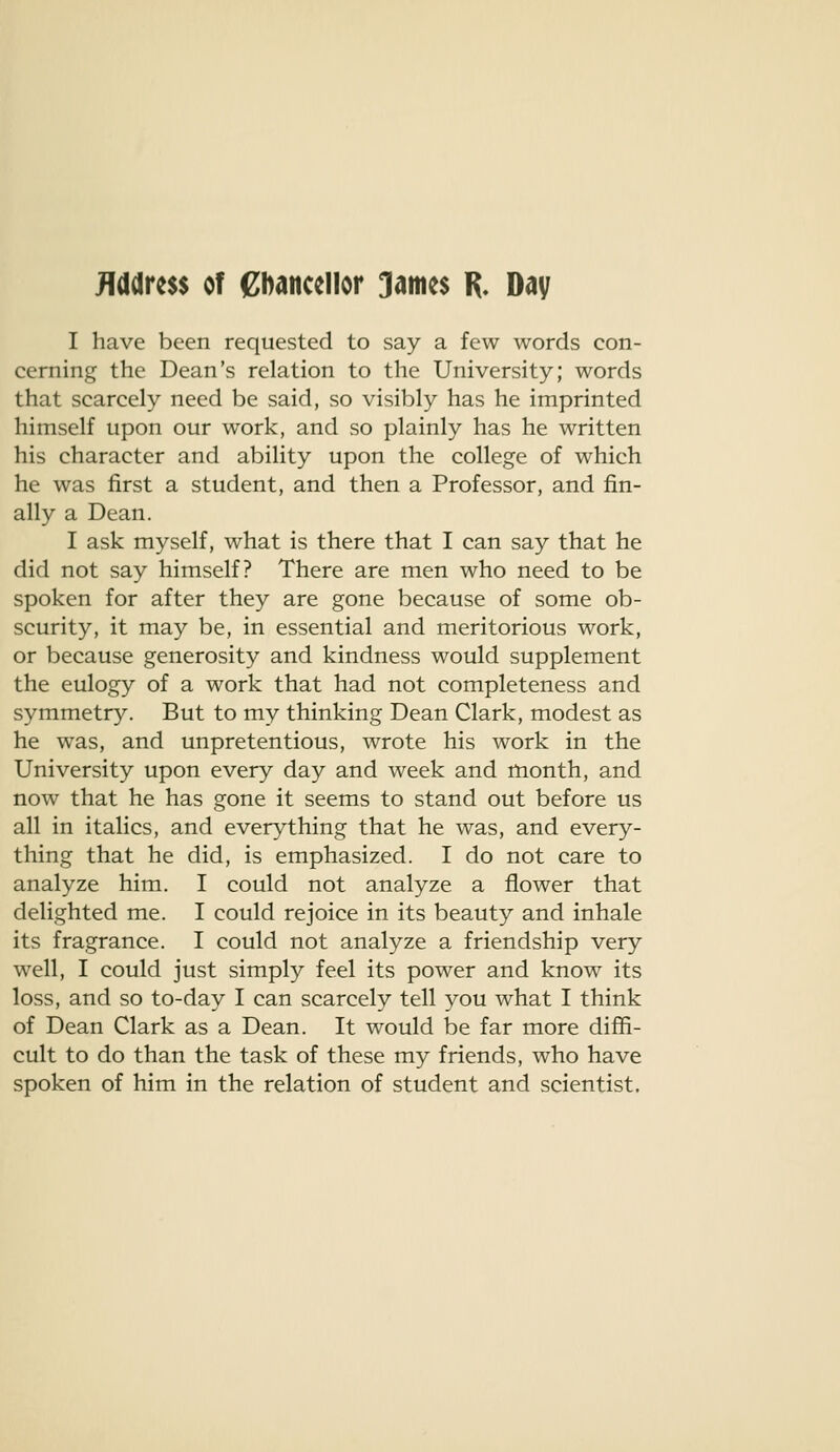 JTddress of ebancellor 3m^$ R. Day I have been requested to say a few words con- cerning the Dean's relation to the University; words that scarcely need be said, so visibly has he imprinted himself upon our work, and so plainly has he written his character and ability upon the college of which he was first a student, and then a Professor, and fin- ally a Dean. I ask myself, what is there that I can say that he did not say himself? There are men who need to be spoken for after they are gone because of some ob- scurity, it may be, in essential and meritorious work, or because generosity and kindness would supplement the eulogy of a work that had not completeness and symmetry. But to my thinking Dean Clark, modest as he was, and unpretentious, wrote his work in the University upon every day and week and month, and now that he has gone it seems to stand out before us all in italics, and everything that he was, and every- thing that he did, is emphasized. I do not care to analyze him. I could not analyze a flower that delighted me. I could rejoice in its beauty and inhale its fragrance. I could not analyze a friendship very well, I could just simply feel its power and know its loss, and so to-day I can scarcely tell you what I think of Dean Clark as a Dean. It would be far more diffi- cult to do than the task of these my friends, who have spoken of him in the relation of student and scientist.