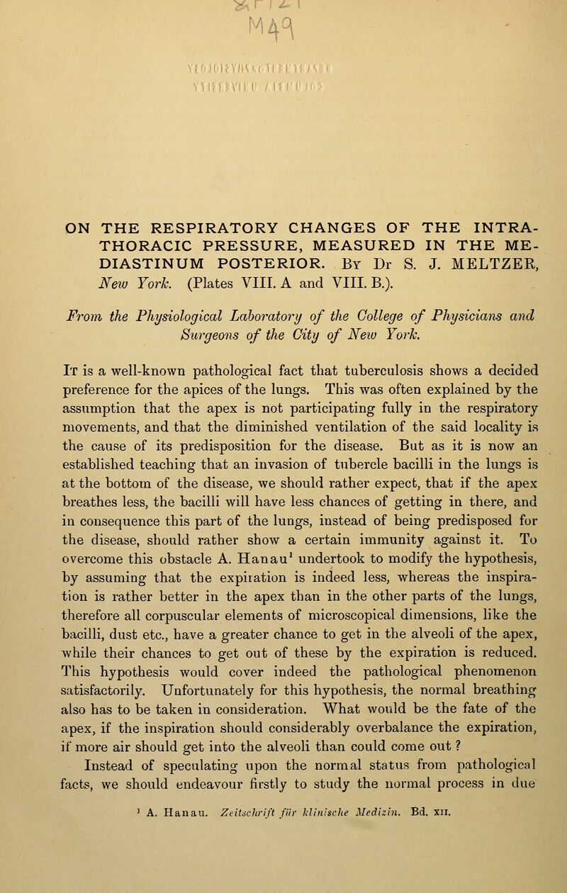 M4^ ON THE RESPIRATORY CHANGES OF THE INTRA- THORACIC PRESSURE, MEASURED IN THE ME- DIASTINUM POSTERIOR. By Dr S. J. MELTZER, New Yorh (Plates VIII. A and VIII. B.). From the Physiological Laboratory of the College of Physicians and Surgeons of the City of Neiv York. It is a well-known pathological fact that tuberculosis shows a decided preference for the apices of the lungs. This was often explained by the assumption that the apex is not participating fully in the respiratory movements, and that the diminished ventilation of the said locality is the cause of its predisposition for the disease. But as it is now an established teaching that an invasion of tubercle bacilli in the lungs is at the bottom of the disease, we should rather expect, that if the apex breathes less, the bacilli will have less chances of getting in there, and in consequence this part of the lungs, instead of being predisposed for the disease, should rather show a certain immunity against it. To overcome this obstacle A. Hanau' undertook to modify the hypothesis, by assuming that the expiration is indeed less, whereas the inspira- tion is rather better in the apex than in the other parts of the lungs, therefore all corpuscular elements of microscopical dimensions, like the bacilli, dust etc., have a greater chance to get in the alveoli of the apex, while their chances to get out of these by the expiration is reduced. This hypothesis would cover indeed the pathological phenomenon satisfactorily. Unfortunately for this hypothesis, the normal breathing also has to be taken in consideration. What would be the fate of the apex, if the inspiration should considerably overbalance the expiration, if more air should get into the alveoli than could come out ? Instead of speculating upon the normal status from pathological facts, we should endeavour firstly to study the normal process in due ' A. Hanau. ZeiUchrift fur klinisclte Medizin. Bd. xii.