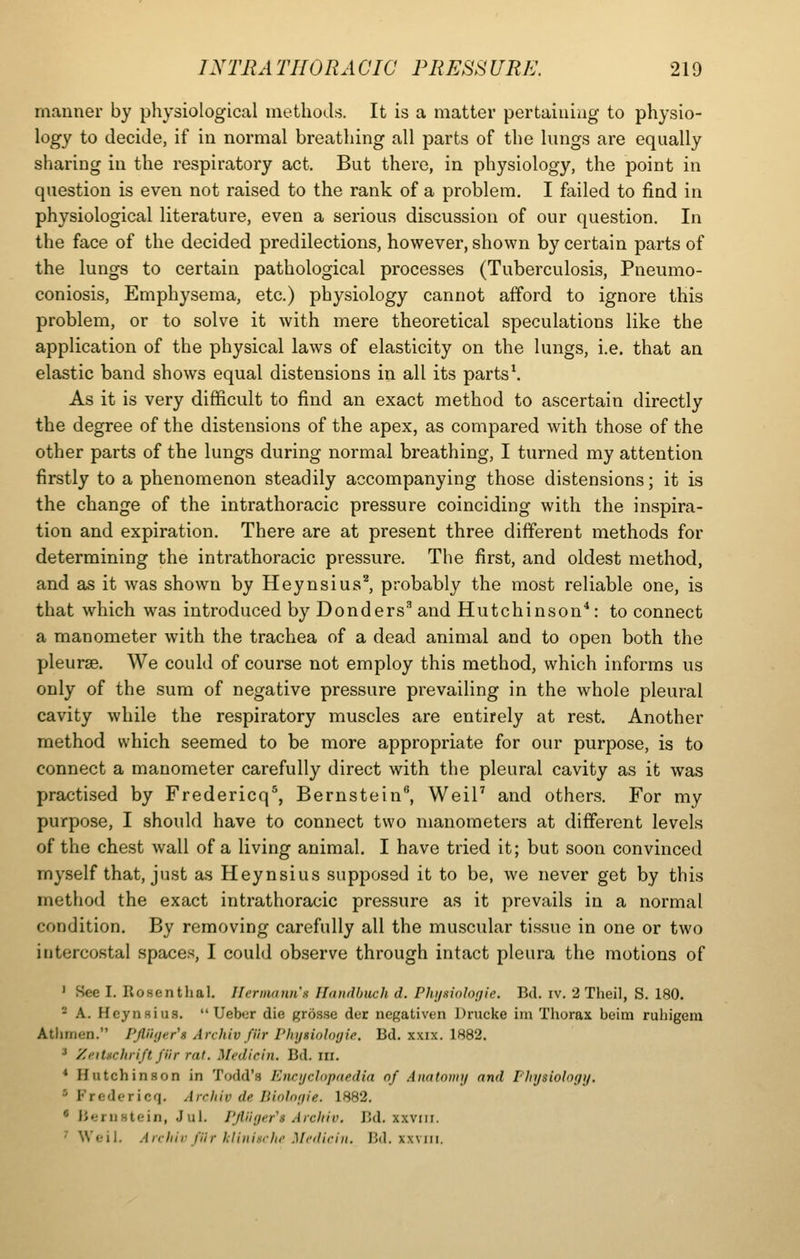 manner by physiological methods. It is a matter pertaining to physio- logy to decide, if iu normal breathing all parts of the lungs are equally sharing in the respiratory act. But there, in physiology, the point in question is even not raised to the rank of a problem. I failed to find in physiological literature, even a serious discussion of our question. In the face of the decided predilections, however, shown by certain parts of the lungs to certain pathological processes (Tuberculosis, Pneumo- coniosis, Emphysema, etc.) physiology cannot afford to ignore this problem, or to solve it with mere theoretical speculations like the application of the physical laws of elasticity on the lungs, i.e. that an elastic band shows equal distensions in all its parts\ As it is very difficult to find an exact method to ascertain directly the degree of the distensions of the apex, as compared with those of the other parts of the lungs during normal breathing, I turned my attention firstly to a phenomenon steadily accompanying those distensions; it is the change of the intrathoracic pressure coinciding with the inspira- tion and expiration. There are at present three different methods for determining the intrathoracic pressure. The first, and oldest method, and as it was shown by Heynsius^ probably the most reliable one, is that which was introduced by Bonders^ and Hutchinson'': to connect a manometer with the trachea of a dead animal and to open both the pleurae. We could of course not employ this method, which informs us only of the sum of negative pressure prevailing in the whole pleural cavity while the respiratory muscles are entirely at rest. Another method which seemed to be more appropriate for our purpose, is to connect a manometer carefully direct with the pleural cavity as it was practised by Fredericq^, Bernstein, Weil' and others. For my purpose, I should have to connect two manometers at different levels of the chest wall of a living animal. I have tried it; but soon convinced myself that, just as Heynsius supposed it to be, we never get by this method the exact intrathoracic pressure as it prevails in a normal condition. By removing carefully all the muscular tissue in one or two iiiterco.stal spaces, I could observe through intact pleura the motions of ' See I. Rosentlial. Hermnnna Iltnidlnich d. Phi/iiiohgie. Bd. iv. 2 Theil, S. 180. * A. HcynHius.  Uebor die grosse der ncKativen Drucke im Tliorax beim rubigem Atlimen. Pfiiinttr's Anhiv fUr Phijsiolwjie. Bd. xxix. 1882. ^ ZeiUchrift fiir rat. Medicin. Bd. in. * Hutchinson in Todd's Encijclopaedia nf Anatomy and Pliijsiologij. * Fredericq. Arcliiv de Bioln(jie. 1882. * Bernstein, Jul. PjHir/er's Aicliiv. Bd. xxviii. ' Weil. Archiv fiir klininrlte Medicin. Bd. xxviii.
