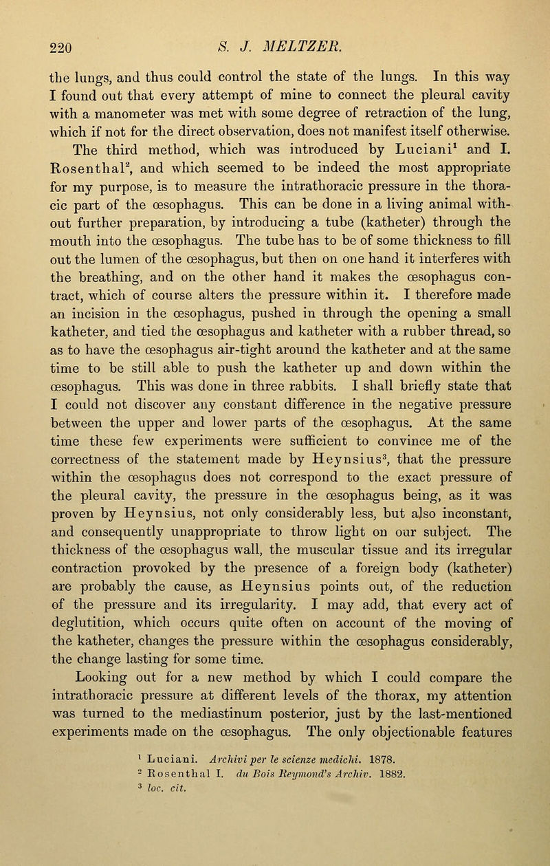 the lungs, and thus could control the state of the lungs. In this way I found out that every attempt of mine to connect the pleural cavity with a manometer was met with some degree of retraction of the lung, which if not for the direct observation, does not manifest itself otherwise. The third method, which was introduced by Luciani^ and I. RosenthaP, and which seemed to be indeed the most appropriate for my purpose, is to measure the intrathoracic pressure in the thora- cic part of the oesophagus. This can be done in a living animal with- out further preparation, by introducing a tube (katheter) through the mouth into the oesophagus. The tube has to be of some thickness to fill out the lumen of the oesophagus, but then on one hand it interferes with the breathing, and on the other hand it makes the oesophagus con- tract, which of course alters the pressure within it. I therefore made an incision in the oesophagus, pushed in through the opening a small katheter, and tied the oesophagus and katheter with a rubber thread, so as to have the oesophagus air-tight around the katheter and at the same time to be still able to push the katheter up and down within the oesophagus. This was done in three rabbits. I shall briefly state that I could not discover any constant difference in the negative pressure between the upper and lower parts of the oesophagus. At the same time these few experiments were sufficient to convince me of the correctness of the statement made by Heynsius^, that the pressure within the oesophagus does not correspond to the exact pressure of the pleural cavity, the pressure in the oesophagus being, as it was proven by Heynsius, not only considerably less, but ajso inconstant, and consequently unappropriate to throw light on our subject. The thickness of the oesophagus wall, the muscular tissue and its irregular contraction provoked by the presence of a foreign body (katheter) are probably the cause, as Heynsius points out, of the reduction of the pressure and its irregularity. I may add, that every act of deglutition, which occurs quite often on account of the moving of the katheter, changes the pressure within the oesophagus considerably, the change lasting for some time. Looking out for a new method by which I could compare the intrathoracic pressure at different levels of the thorax, my attention was turned to the mediastinum posterior, just by the last-mentioned experiments made on the oesophagus. The only objectionable features ^ Luciani. Archiviper le scienze medichi. 1878. ^ Bosenthal I. du Bois lieymond's Archiv. 1882. ^ loc. cit.