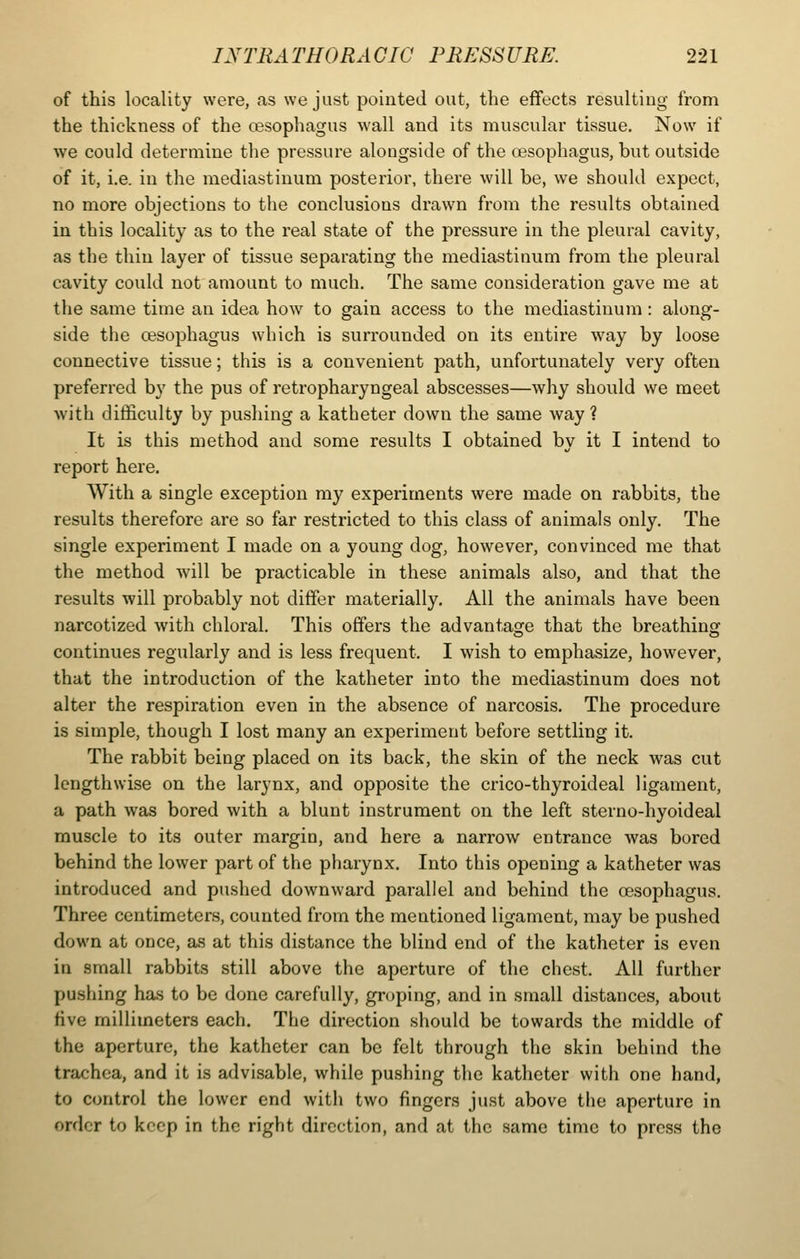 of this locality were, as we just pointed out, the effects resulting from the thickness of the oesophagus wall and its muscular tissue. Now if we could determine the pressure alongside of the ossophagus, but outside of it, i.e. in the mediastinum posterior, there will be, we should expect, no more objections to the conclusions drawn from the results obtained in this locality as to the real state of the pressure in the pleural cavity, as the thin layer of tissue separating the mediastinum from the pleural cavity could not amount to much. The same consideration gave me at the same time an idea how to gain access to the mediastinum: along- side the oesophagus which is surrounded on its entire way by loose connective tissue; this is a convenient path, unfortunately very often preferred by the pus of retropharyngeal abscesses—why should we meet with ditficulty by pushing a katheter down the same way ? It is this method and some results I obtained by it I intend to report here. With a single exception my experiments were made on rabbits, the results therefore are so far restricted to this class of animals only. The single experiment I made on a young dog, however, convinced me that the method will be practicable in these animals also, and that the results will probably not differ materially. All the animals have been narcotized with chloral. This offers the advantage that the breathing continues regularly and is less frequent. I wish to emphasize, however, that the introduction of the katheter into the mediastinum does not alter the respiration even in the absence of narcosis. The procedure is simple, though I lost many an experiment before settling it. The rabbit being placed on its back, the skin of the neck was cut lengthwise on the larynx, and opposite the crico-thyroideal ligament, a path was bored with a blunt instrument on the left sterno-hyoideal muscle to its outer margin, and here a narrow entrance was bored behind the lower part of the pharynx. Into this opening a katheter was introduced and pushed downward parallel and behind the oesophagus. Three centimeters, counted from the mentioned ligament, may be pushed down at once, as at this distance the blind end of the katheter is even in small rabbits still above the aperture of the chest. All further pushing has to be done carefully, groping, and in small distances, about five millimeters each. The direction should be towards the middle of the aperture, the katheter can be felt through the skin behind the trachea, and it is advisable, while pushing the katheter with one hand, to control the lower end with two fingers just above the aperture in order to keep in the right direction, and at the same time to press the