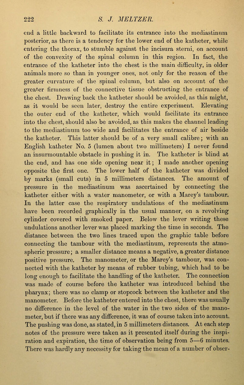 end a little backwai'd to facilitate its entrance into the mediastinum posterior, as there is a tendency for the lower end of the katheter, while entering the thorax, to stumble against the incisura sterni, on account of the convexity of the spinal column in this region. In fact, the entrance of the katheter into the chest is the main difficulty, in older animals more so than in younger ones, not only for the reason of the greater curvature of the spinal column, but also on account of the greater firmness of the connective tissue obstructing the entrance of the chest. Drawing back the katheter should be avoided, as this might, as it would be seen later, destroy the entire experiment. Elevating the outer end of the katheter, which would facilitate its entrance into the chest, should also be avoided, as this makes the channel leading to the mediastinum too wide and facilitates the entrance of air beside the katheter. This latter should be of a very small calibre; with an English katheter No, 5 (lumen about two millimeters) I never found an insurmountable obstacle in pushing it in. The katheter is blind at the end, and has one side opening near it; I made another opening opposite the first one. The lower half of the katheter was divided by marks (small cuts) in 5 millimeters distances. The amount of pressure in the mediastinum was ascertained by connecting the katheter either with a water manometer, or with a Marey's tambour. In the latter case the respiratory undulations of the mediastinum have been recorded graphically in the usual manner, on a revolving cylinder covered with smoked paper. Below the lever writing these undulations another lever was placed marking the time in seconds. The distance between the two lines traced upon the graphic table before connecting the tambour with the mediastinum, represents the atmo- spheric pressure; a smaller distance means a negative, a greater distance positive pressure. The manometer, or the Marey's tambour, was con- nected with the katheter by means of rubber tubing, which had to be long enough to facilitate the handling of the katheter. The connection was made of course before the katheter was introduced behind the pharynx; there was no clamp or stopcock between the katheter and the manometer. Before the katheter entered into the chest, there was usually no difference in the level of the water in the two sides of the mano- meter, but if there was any difference, it was of course taken into account. The pushing was done, as stated, in 5 millimeters distances. At each step notes of the pressure were taken as it presented itself during the inspi- ration and expiration, the time of observation being from 5—6 minutes. There was hardly any necessity for taking the mean of a number of obser-