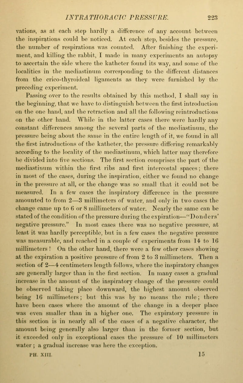 vations, as at each step hardly a difference of auy account between the inspirations could be noticed. At each step, besides the pressure, the number of respirations was counted. After finishing the experi- ment, and killing the rabbit, I made in many experiments an autopsy to ascertain the side where the katheter found its way, and some of the localities in the mediastinum corresponding to the different distances from the crico-thyroideal ligaments as they were furnished by the preceding experiment. Passing over to the results obtained by this method, I shall say in the beginning, that we have to distinguish between the first introduction on the one hand, and the retraction and all the following reintroductions on the other hand. While in the latter cases there were hardly any constant differences among the several parts of the mediastinum, the pressure being about the same in the entire length of it, we found in all the first introductions of the katheter, the pressure differing remarkably according to the locality of the mediastinum, which latter may therefore be divided into five sections. The first section comprises the part of the mediastinum within the first ribs and first intercostal spaces; there in most of the cases, during the inspiration, either we found no change in the pressure at all, or the change was so small that it could not be measured. In a few cases the inspiratory difference in the pressure .amounted to from 2—3 millimeters of water, and only in two cases the change came up to 6 or 8 millimeters of water. Nearly the same can be stated of the condition of the pressure during the expiration—Bonders' negative pressure. In most cases there was no negative pressure, at Iea.st it was hardly perceptible, but in a few cases the negative pressure was measurable, and reached in a couple of experiments from 14 to 16 millimeters ! On the other hand, there were a few other cases showing at the expiration a positive pressure of from 2 to 3 millimeters. Then a section of 2—4 centimeters length follows, where the inspiratory changes are generally larger than in the first section. In many cases a gradual increa.se in the amount of the inspiratory change of the pressure could be observed taking place downward, the highest amount observed being IG millimeters; but this was by no means the rule; there have been cases where the amount of the change in a deeper place was even .smaller than in a higher one. The expiratory pressure in this section is in nearly all of the cases of a negative character, the amount being generally also larger than in the former section, but it exceeded only in exceptional cases the pressure of 10 millimeters water ; a gradual increase was here the exception. PH. XIII. 15