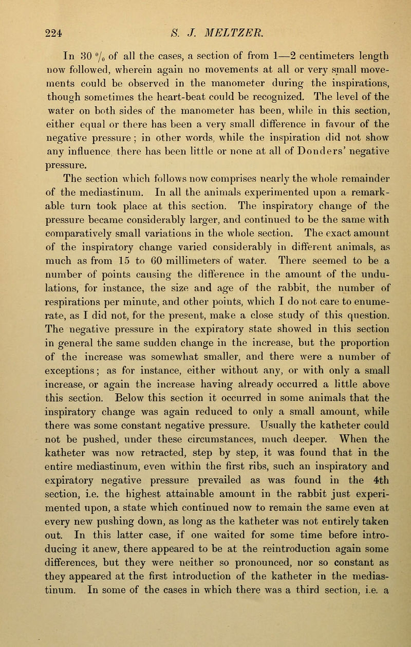 In 80 7o of all the cases, a section of from 1—2 centimeters length now followed, wherein again no movements at all or very small move- ments could be observed in the manometer during the inspirations, though sometimes the heart-beat could be recognized. The level of the water on both sides of the manometer has been, while in this section, either equal or there has been a very small difference in favour of the negative pressure ; in other words, while the inspiration did not show any influence there has been little or none at all of Bonders' negative pressure. The section which follows now comprises nearly the whole remainder of the mediastinum. In all the animals experimented upon a remark- able turn took place at this section. The inspiratory change of the pressure became considerably larger, and continued to be the same with comparatively small variations in the whole section. The exact amount of the inspiratory change varied considerably in different animals, as much as from 15 to 60 millimeters of water. There seemed to be a number of points causing the difference in the amount of the undu- lations, for instance, the size and age of the rabbit, the number of respirations per minute, and other points, which I do not care to enume- rate, as I did not, for the present, make a close study of this question. The negative pressure in the expiratory state showed in this section in general the same sudden change in the increase, but the proportion of the increase was somewhat smaller, and there were a number of exceptions; as for instance, either without any, or with only a small increase, or again the increase having already occurred a little above this section. Below this section it occurred in some animals that the inspiratory change was again reduced to only a small amount, while there was some constant negative pressure. Usually the katheter could not be pushed, under these circumstances, much deeper. When the katheter was now retracted, step by step, it was found that in the entire mediastinum, even within the first ribs, such an inspiratory and expiratory negative pressure prevailed as was found in the 4th section, i.e. the highest attainable amount in the rabbit just experi- mented upon, a state which continued now to remain the same even at every new pushing down, as long as the katheter was not entirely taken out. In this latter case, if one waited for some time before intro- ducing it anew, there appeared to be at the reintroduction again some differences, but they were neither so pronounced, nor so constant as they appeared at the first introduction of the katheter in the medias- tinum. In some of the cases in which there was a third section, i.e. a