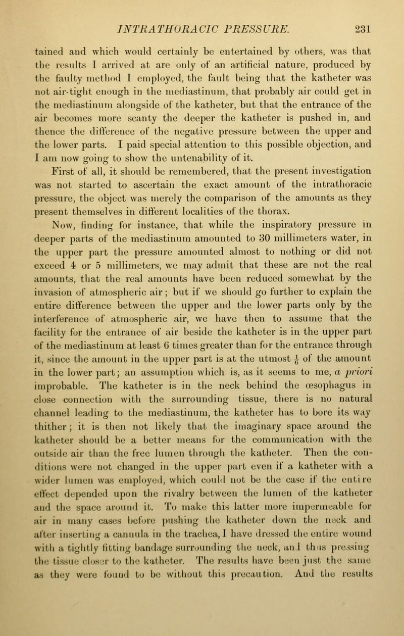 tained and which would certainly be entertained by others, was that the results I arrived at are only of an artificial nature, produced by the faulty method I employed, the fault being that the katheter was not air-tight enough in the mediastinum, that probably air could get in the mediastinum alongside of the katheter, but that the entrance of the air becomes more scanty the deeper the katheter is pushed in, and thence the ditference of the negative pressure between the upper and the lower parts. I paid special attention to this possible objection, and I am now going to show the untenability of it. First of all, it should be remembered, that the present investigation was not started to ascertain the exact amount of the intrathoracic pressure, the object was merely the comparison of the amounts as they present themselves in different localities of the thorax. JSow, finding for instance, that while the inspiratory pressure in deeper parts of the mediastinum amounted to 30 millimeters water, in the upper part the pressure amounted almost to nothing or did not exceed 4 or 5 millimeters, we may admit that these are not the real amounts, that the real amounts have been reduced somewhat by the invasion of atmospheric air; but if we should go further to explain the entire difference between the upper and the lower parts only by the interference of atmospheric air, we have then to assume that the facility for the entrance of air beside the katheter is in the upper part of the mediastinum at least 0 times greater than for the entrance through it, since the amount in the upper part is at the utmost ^ of the amount in the lower part; an assumption which is, as it seems to me, a i^^'wri improbable. The katheter is in the neck behind the cesophagus in close connection with the surrounding tissue, there is no natural channel leading to the mediastinum, the katheter has to bore its way thither; it is then not likely that the imaginary space around the katheter should be a better means tor the communication with the outside air than the free lumen through the katheter. Then the con- ditions were not changed in the upper part even if a katheter with a wider lumen was employeil, which could not be the case if the entire effect depended upon the rivalry between the lumen of the katheter and the .space anjiiml it. To make this latter more impermeable for air in many cases betore pushing the katheter down the nock and after iti.scrting a cannula in the trachea, I have dressed the entire wound with a tightly fitting bandage surrounding the neck, an I this jne.ssing the tissue closjr to the katheter. Th(3 rosults have biM'ii just the same as they were found to be without this precaution. And the results
