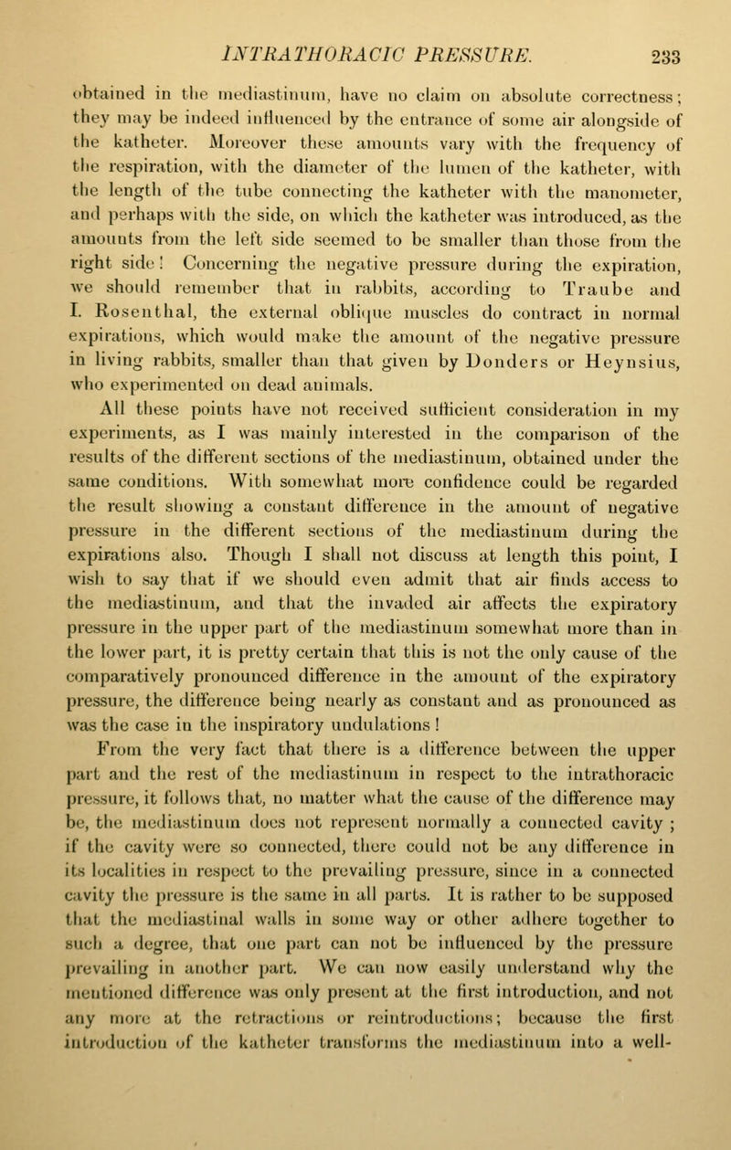 obtained in the mediastinum, iiave no claim on absolute correctness; they may be indeed inHuenceil by the entrance u{ some air alongside of the katheter. Moreover these amounts vary with the frequency of the respiration, with the diameter of the lumen of the katheter, with the length of tlie tube connecting the katheter with the manometer, and perhaps with the side, on which the katheter was introduced, as the amounts from the left side seemed to be smaller than those from the right side! Concerning the negative pressure during the expiration, we should remember that in rabbits, according to Traube and I. Rosenthal, the external oblicjue muscles do contract in normal expirations, which would make the amount of the negative pressure in living rabbits, smaller than that given by Bonders or Heynsius, who experimented on dead animals. All these points have not received sutiicient consideration in my experiments, as I was mainly interested in the comparison of the results of the different sections of the mediastinum, obtained under the same conditions. With somewhat more confidence could be regarded the result showing a constant difference in the amount of negative pressure in the different sections of the mediastinum during the expirations also. Though I shall not discuss at length this point, I wish to say that if we should even admit that air finds access to the mediastinum, and that the invaded air affects the expiratory pressure in the upper part of the mediastinum somewhat more than in the lower part, it is pretty certain that this is not the only cause of the comparatively pronounced difference in the amount of the expiratory pressure, the difference being nearly as constant and as pronounced as was the case in the inspiratory undulations ! From the very fact that there is a difference between the upper part and the rest of the mediastinum in respect to the intrathoracic pressure, it follows that, no matter what the cause of the difference may be, the mediastinum does not represent normally a connected cavity ; if the cavity were so connected, there could not be any ditference in its localities in respect to the prevailing pressure, since in a connected cavity the pressure is the same in all parts. It is rather to be supposed that the mediastinal walls in some way or other a<lliere together to such a degree, that one part can not be influenced by the pressure prevailing in another part. We can now easily understand why the mentioned difference was only present at the first introduction, and not any more at the retractions (jr reintrodiictions; because the first introduction of the katheter transforms the mediastinum into a well-