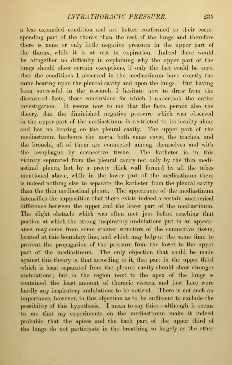 a less expanded condition and are better conformed to their corre- sponding part of the thorax than the rest of the lungs and therefore there is none or only little negative pressure in the upper part of the thorax, while it is at rest in expiration. Indeed there would be altogether no difficulty in explaining why the upper part of the lungs should show certain exceptions, if only the fact could be sure, that the conditions I observed in the mediastinum have exactly the same bearing upon the pleural cavity and upon the lungs. But having been successful in the research, I hesitate now to draw from the discovered facts, those conclusions for which I undertook the entire investigation. It seems now to me that the facts permit also the theory, that the diminished negative pressure which was observed in the upper part of the mediastinum is restricted to its locality alone and has no bearing on the pleural jcavity. The upper part of the mediastinum harbours the aorta, both vena? cavse, the trachea, and the bronchi, all of them are connected among themselves and with the oesophagus by connective tis.sue. The katheter is in this vicinity separated from the pleural cavity not only by the thin medi- astinal pleura, but by a pi'etty thick wall formed by all the tubes mentioned above, while in the lower part of the mediastinum there is indeed nothing else to separate the katheter from the pleural cavity than the thin mediastinal pleura. The appearance of the mediastinum intensifies the supposition that there exists indeed a certain anatomical difference between the upper and the lower part of the mediastinum. The slight obstacle which was often met just before reaching that portion at which the strong inspiratory undulations put in an appear- ance, may come from some stouter structure of the connective tissue, located at this boundary line, and which may help at the same time to prevent the propagation of the pressure from the lower to the upper part of the mediastinum. The only objection that could be made against this theory is, that according to it, that part in the upper third which is least .separated from the pleural cavity should show stronger undulations; but in the region next to the apex of the lungs is contained the least amount of thoracic viscera, and just here were hardly any inspiratory undulations to be noticed. There is not such an importance, however, in this <jbjection as to be sufficient to exclude the po.ssibility of this hypothesi.s. I mean to say this:—although it seems to me that my experiments on the mediastinum make it indeed probable that the apices and the back part of the upper third of the lungs do not participate in the breathing so largely as the other