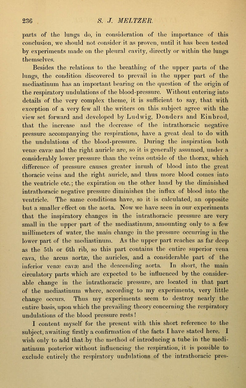 parts of the lungs do, in consideration of the importance of this conclusion, we should not consider it as proven, until it has been tested by experiments made on the pleui'al cavity, directly or within the lungs themselves. Besides the relations to the breathing of the upper parts of the lungs, the condition discovered to prevail in the upper part of the mediastinum has an important bearing on the question of the origin of the respiratory undulations of the blood-pressure. Without entering into details of the very complex theme, it is sufficient to say, that with exception of a very few all the writers on this subject agree with the view set forward and developed by Ludwig, Bonders and Einbrod, that the increase and the decrease of the intrathoracic negative pressure accompanying the respirations, have a great deal to do with the undulations of the blood-pressure. During the inspiration both venae cavaa and the right auricle are, so it is generally assumed, under a considerably lower pressure than the veins outside of the thorax, which difference of pressure causes greater inrush of blood into the great thoracic veins and the right auricle, and thus more blood comes into the ventricle etc.; the expiration on the other hand by the diminished intrathoracic negative pressure diminishes the influx of blood into the ventricle. The same conditions have, so it is calculated, an opposite but a smaller effect on the aorta. Now we have seen in our experiments that the inspiratory changes in the intrathoracic pressure are very small in the upper part of the mediastinum, amounting only to a few millimeters of water, the main change in the pressure occurring in the lower part of the mediastinum. As the upper part reaches as far deep as the 5th or 6th rib, so this part contains the entire superior vena cava, the arcus aortas, the auricles, and a considerable part of the inferior vena3 cavai and the descending aorta. In short, the main circulatory parts which are expected to be influenced by the consider- able change in the intrathoracic pressure, are located in that part of the mediastinum where, according to my experiments, very little change occurs. Thus my experiments seem to destroy nearly the entire basis, upon which the prevailing theory concerning the respiratory undulations of the blood pressure rests ! I content myself for the present with this short reference to the subject, awaiting firstly a confirmation of the facts I have stated here. I wish only to add that ,by the method of introducing a tube in the medi- astinum posterior without influencing the respiration, it is possible to exclude entirely the respiratory undulations of the intrathoracic pres-