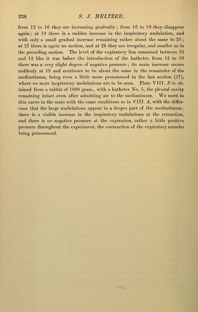 fi'om 12 to 16 they are incT'easing gradually; from 16 to 19 tliey disappear again; at 19 there is a sudden inci'ease in the inspiratory undulation, and with only a small gi'adual increase remaining rather about the same to 25 ; at 27 there is again no motion, and at 26 they are irregular, and smaller as in the preceding section. The level of the expiratory line remained between 10 and 12 like it was before the introduction of the katheter, from 12 to 19 there was a very slight degree of negative pressure ; its main increase occurs suddenly at 19 and continues to be about the same in the remainder of the mediastinum, being even a little more pronounced in the last section (27), where no more inspiratory undulations are to be seen. Plate VIII. B is ob- tained from a rabbit of 1800 gram., with a katheter No. 5, the pleural cavity remaining intact even after admitting air to the mediastinum. We meet in this curve in the main with the same conditions as in VIII. A^ with the differ- ence that the large undulations appear in a deeper part of the mediastinum ; there is a visible increase in the inspiratory undulations at the retraction, and there is no negative pressure at the expiration, rather a little positive pressure throughout the experiment, the contraction of the expiratory muscles being pronounced.
