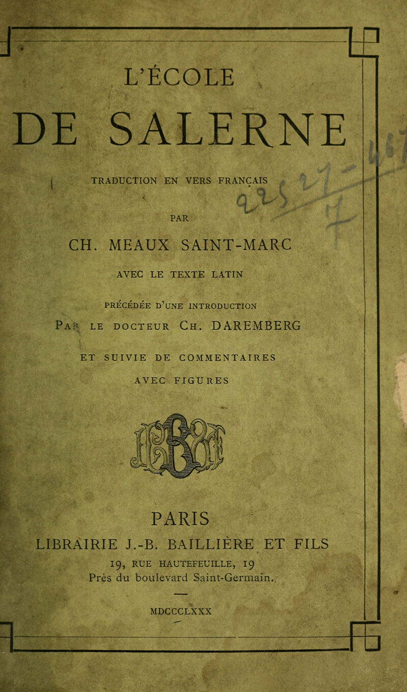 tE L'ÉCOLE DE SALERNE TRADUCTION EN VERS FRANÇAIS q>'^ PAR CH. MEAUX SAINT-MARC AVEC LE TEXTE LATIN PRÉCÉDÉE d'une INTRODUCTION PA/î le DOCTEUR Ch. DAREMBERG ET SUIVIE DE COMMENTAIRES AVEC FIGURES Px\RIS LIBRAIRIE J.-B. BAILLIÈRE ET FILS 19, RUE HAUTEFEUILLE, I9 Près du boulevard Saint-Germain., MDCCCLXXX izFE