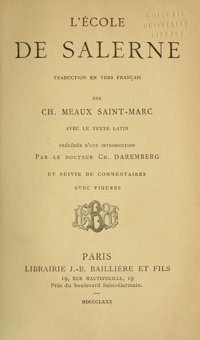 L'ÉCOLE DE SALERNE TRADUCTION EN VERS FRANÇAIS PAR CH. MEAUX SAINT-MARC AVEC LE TEXTE LATIN PRÉCÉDÉE d'une INTRODUCTION Par le docteur Ch. DAREMBERG et suivie de commentaires avec figures PARIS LIBRAIRIE J.-B. BAILLIÈRE ET FILS 19, RUE HAUTEFEUILLE, I9 Près du boulevard Saint-Germain. MDCCCLXXX