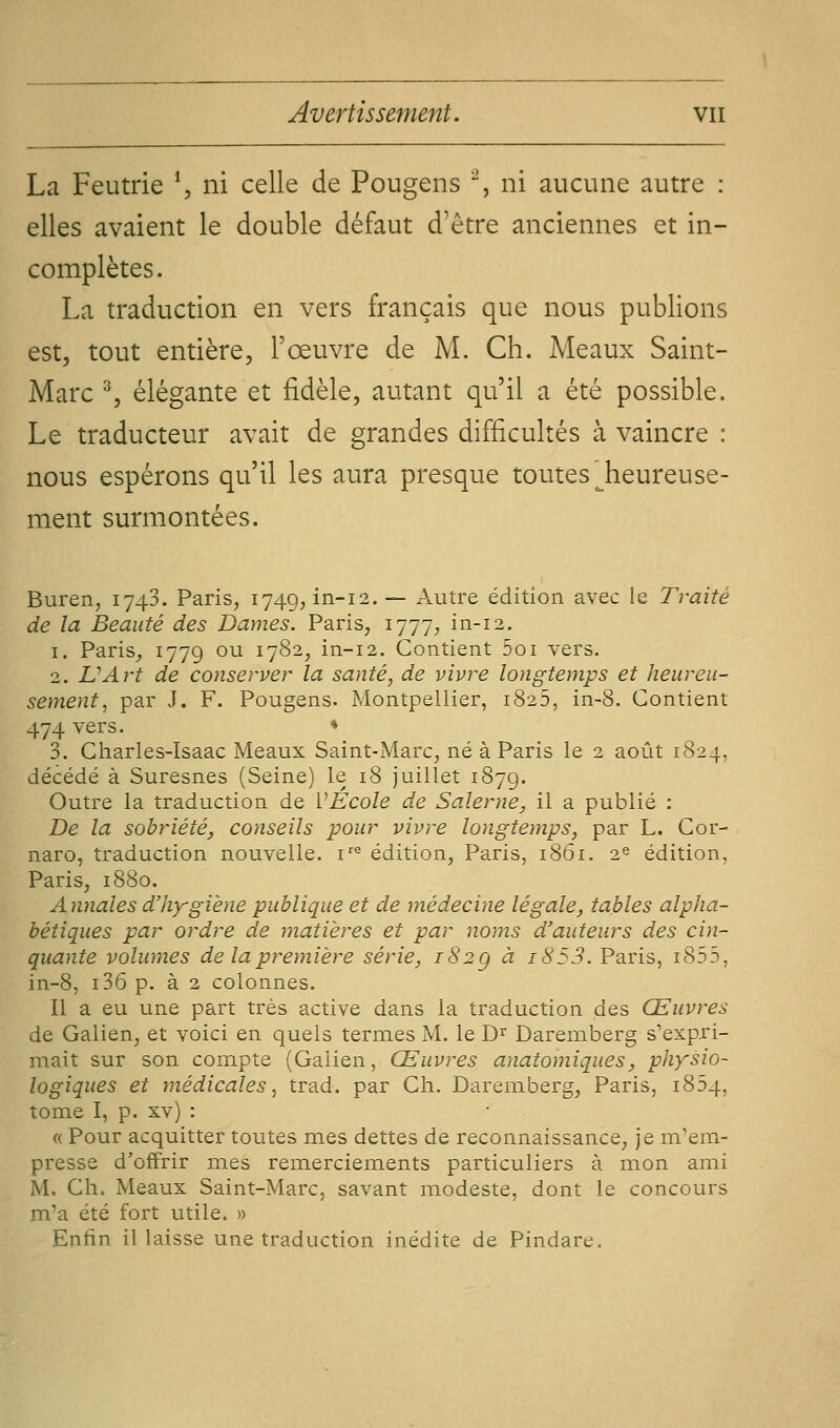 La Feutrie \ ni celle de Pougens % ni aucune autre : elles avaient le double défaut d'être anciennes et in- complètes. La traduction en vers français que nous publions est, tout entière, l'œuvre de M. Ch. Meaux Saint- Marc % élégante et fidèle, autant qu'il a été possible. Le traducteur avait de grandes difficultés à vaincre : nous espérons qu'il les aura presque toutes ^heureuse- ment surmontées. Buren, 1743. Paris, 1749, in-12. — Autre édition avec le Traité de la Beauté des Dames. Paris, 1777, in-12. 1. Paris^ 1779 °^ 17S2, in-12. Contient 5oi vers. 2. L'Art de conserver la santé, de vivre longtemps et heureu- sement, par J. F. Pougens. Montpellier, 1825, in-8. Contient 474 vers. * 3. Charles-Isaac Meaux Saint-Marc, né à Paris le 2 août 1824, décédé à Suresnes (Seine) le 18 juillet 1879. Outre la traduction de VÉcole de Salerne, il a publié : De la sobriété, conseils pour vivre longtemps, par L. Cor- naro, traduction nouvelle, i''^ édition, Paris, 1861. 1^ édition, Paris, 1880. Annales d'hygiène publique et de médecine légale, tables alpha- bétiques par ordre de matières et par noms d'auteurs des cin- quante volumes de la première série, 182g à i853. Paris, i855, in-8, i36 p. à 2 colonnes. Il a eu une part très active dans la traduction des Œuvres de Galien, et voici en quels termes M. le D^ Daremberg s'expri- mait sur son compte (Galien, Œuvres anatomiques, physio- logiques et médicales, trad. par Ch. Daremberg, Paris, 1854, tome I, p. xv) : « Pour acquitter toutes m.es dettes de reconnaissance, je m'em- presse d'offrir mes reinerciements particuliers à mon ami M. Ch. Meaux Saint-Marc, savant modeste, dont le concours m'a été fort utile. » Enfin il laisse une traduction inédite de Pindare.