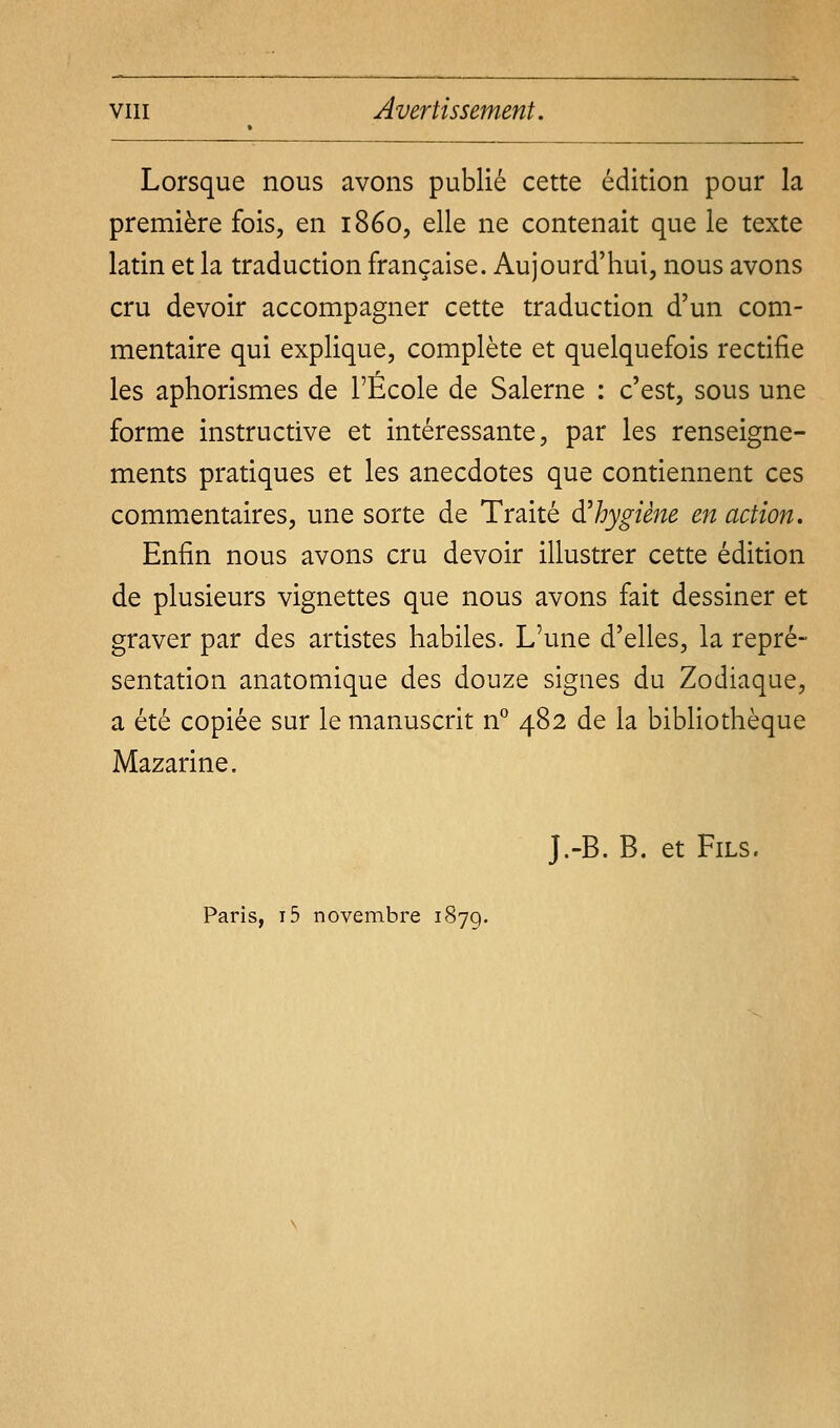 Lorsque nous avons publié cette édition pour la première fois, en 1860, elle ne contenait que le texte latin et la traduction française. Aujourd'hui, nous avons cru devoir accompagner cette traduction d'un com- mentaire qui explique, complète et quelquefois rectifie les aphorismes de l'École de Salerne : c'est, sous une forme instructive et intéressante, par les renseigne- ments pratiques et les anecdotes que contiennent ces commentaires, une sorte de Traité d'hygiène en action. Enfin nous avons cru devoir illustrer cette édition de plusieurs vignettes que nous avons fait dessiner et graver par des artistes habiles. L'une d'elles, la repré- sentation anatomique des douze signes du Zodiaque, a été copiée sur le manuscrit n° 482 de la bibliothèque Mazarine. J.-B. B. et Fils. Paris, i5 novembre 187g.