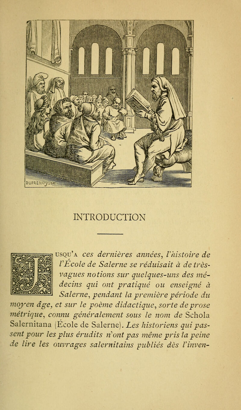 INTRODUCTION ^ usqu'a ces dejyiières atmées, l'histoire de VÉcole de Salerne se réduisait à de très- vagiies notions sur quelques-uns des mé- decins qui ont pratiqué on enseigné à Salerne^ pendant la première période du moyen âge, et sur le poème didactique^ sorte de prose métrique^ connu généralement sous le nom de Schola Salernitana (Ecole de Salerne). Les historiens qui pas- sent pour les plus érudits n ont pas même pris la peine de lire les ouvrages salernitains publiés dès Vinven-