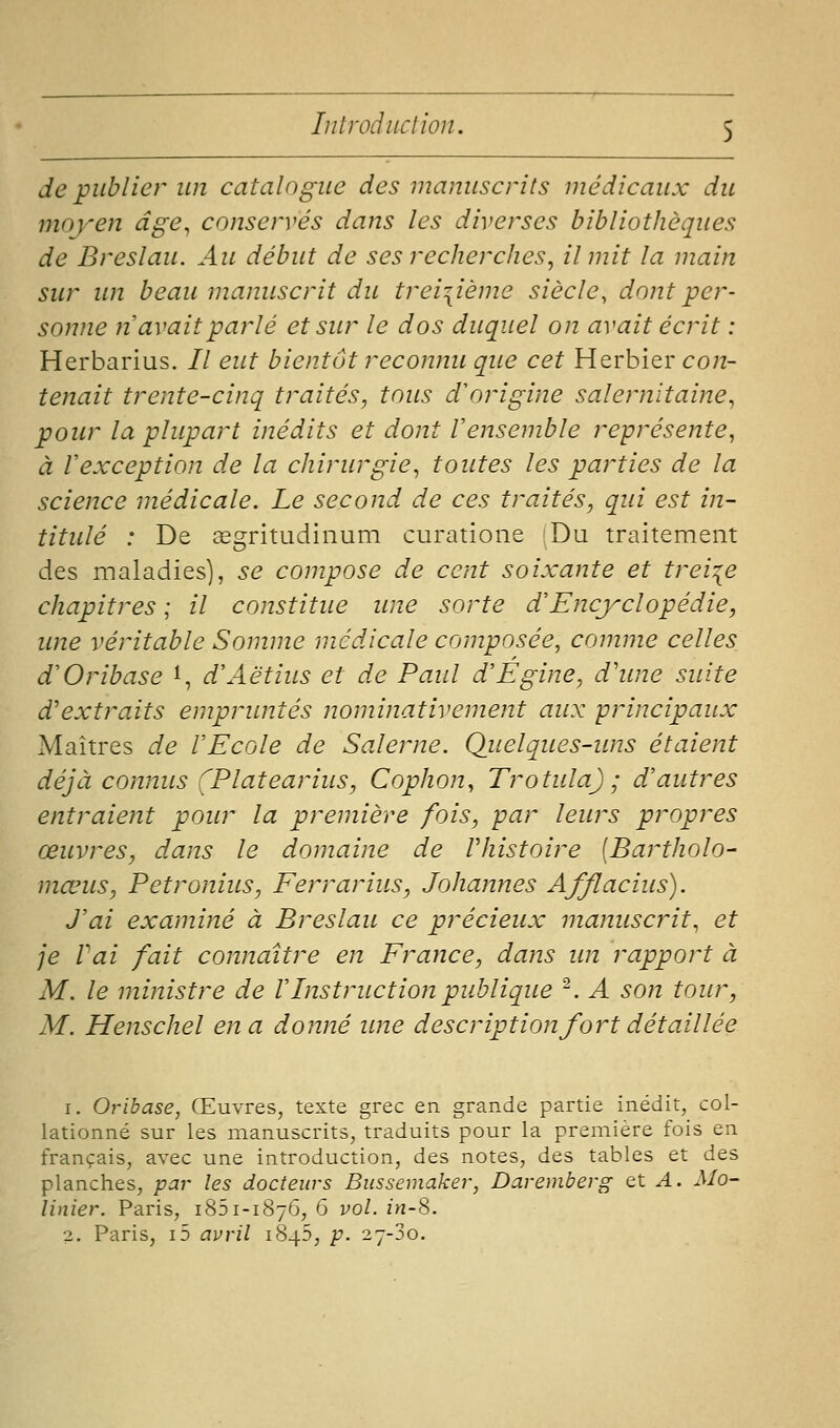 de publier un catalogue des manuscrits médicaux du moyen âge^ conservés dans les diverses bibliothèques de Breslau. Au début de ses recherches, il mit la main sur un beau manuscrit du treizième siècle, dont per- sonne 71 avait parlé et sur le dos duquel on avait écrit : Herbarius. // eut bientôt reconnu que cet Herbier con- tenait trente-cinq traités, tous d'origine salernitaine, pour la plupart inédits et dont Vensemble représente^ à Vexception de la chirurgie, toutes les parties de la science médicale. Le second de ces traités, qui est in- titulé : De segritudinum curatione Du traitement des maladies), se compose de cent soixante et treize chapitres ; il constitue une sorte d'Encyclopédie, une véritable Somme médicale composée, comme celles d'Oribase 1, d'Aëtius et de Paul d'Egine, d'une suite d'extraits empruntés nominativement aux principaux Maîtres de l'Ecole de Salerne. Qitelques-ims étaient déjà connus (Platearius, Cophon, Trotula) ; d'autres entraient pour la première fois, par leurs propres œuvres, dans le domaine de Vhistoire [Bartholo- mœus, Petronius, Ferrarius, Johannes Afflacius). J'ai examiné à Breslau ce précieux manuscrit, et je Vai fait connaître en France, dans un rapport à M. le ministre de VInstruction publique ^. A son tour, M. Henschel en a donné une description fort détaillée 1. Oribase, Œuvres, texte grec en grande partie inédit, col- lationné sur les manuscrits, traduits pour la première fois en français, avec une introduction, des notes, des tables et des planches, par les docteurs Bussemaker, Daremberg et A. Mo- linier. Paris, iSSi-iSyô, G vol. in-8. 2. Paris, i5 avril 1845, p. 27-30.