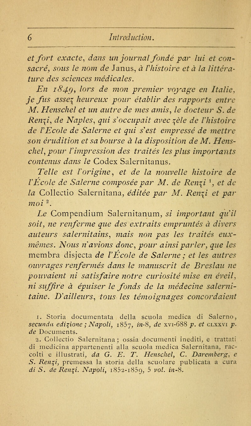 et fort exacte., dans un jow^nal fondé par lui et con- sacré, sous le nom de Janas, à Vhistoire et à la littéra- ture des sciences médicales. En 1849^ ^^^^^ ^^ ^'^'^ premier voyage en Italie, je fus asse:{ heureux pour établir des rapports entre M. Henschel et un autre de mes amis., le docteur S. de Ren^i., de Naples^ qui s occupait avec :^èle de Vhistoire de rEcole de Salerne et qui s'est empressé de mettre son érudition et sa bourse à la disposition de M. Hens- chel., pour l'impression des traités les plus importants contenus dans le Codex Salernitanus. Telle est Iorigine., et de la nouvelle histoire de VEcole de Salerne composée par M. de Ren^i ^, et de la Colleclio Salernitana, éditée par M. Ren^i et par moi ^. Le Gompendium Salernitanum, si important qu'il soit, ne renferme que des extraits empruntés à divers auteurs salernitains., mais non pas les traités eux- mêmes. Nous n'avions donc, pour ainsi parler, que les membra disjecta de l'Ecole de Salerne ; et les autres ouvrages renfermés dans le manuscrit de Breslau ne pouvaient ni satisfaire notre curiosité mise en éveil, ni suffire à épuiser le fonds de la médecine salerni- taine. D'ailleurs., tous les témoignages concordaient 1. Storia documentata délia scuola medica di Salerno, secunda edi:{ione ; Napoli, iSSy, m-8, de xvi-688 p. et clxxvi p^ de Documents, 2. Collectio Salernitana; ossia documcnti inediti, e trattati di medicina appartenenti alla scuola medica Salernitana, rac- colti e iilustrati, da G. E. T. Henschel, C. Daremberg, e S. Ren:{i, premessa la storia délia scuolare publicata a cura di S. de Ren:{i. Napoli, i852-i85g, 5 vol. in-S.