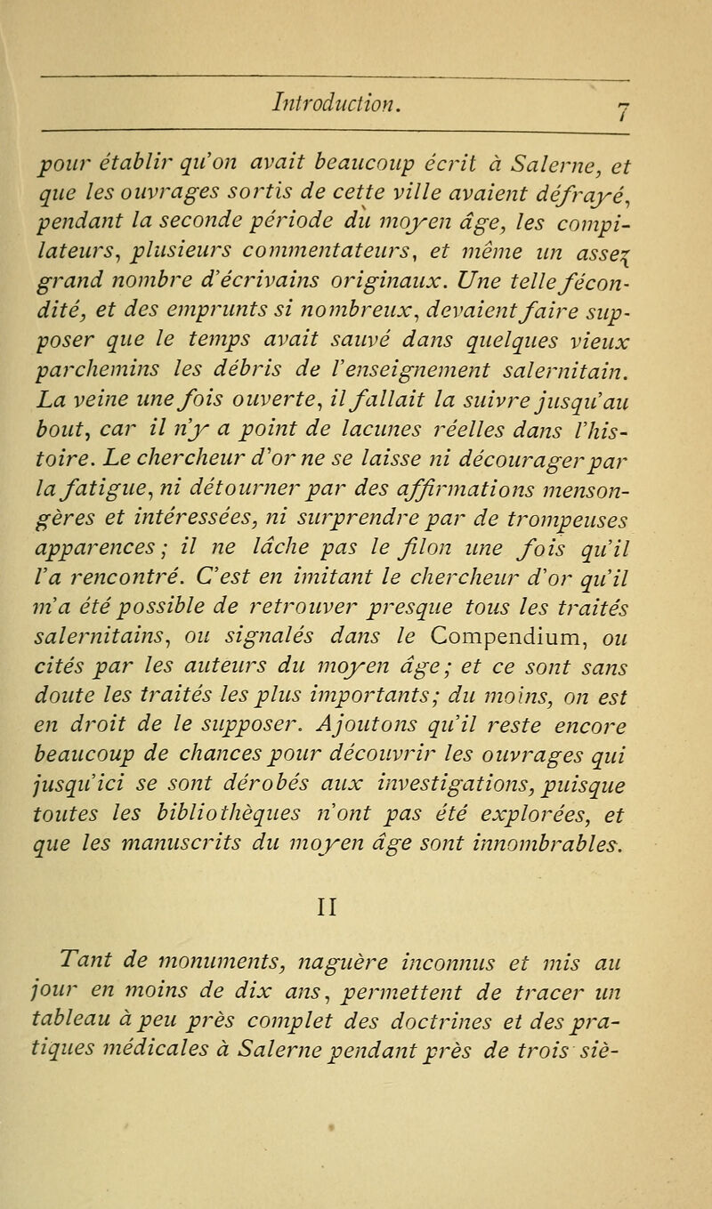 pour établir qu'on avait beaucoup écrit à Salerne, et que les ouvrages sortis de cette ville avaient défrayé^ pendant la seconde période du moyen âge, les compi- lateurs^ plusieurs commentateurs, et même im asse^ grand nombre d'écrivains originaux. Une telle fécon- dité, et des empmints si nombreux^ devaient faire sup- poser que le temps avait sauvé dans quelques vieux parchemins les débris de renseignement salernitain. La veine une fois ouverte^ il fallait la suivre jusqu'au bout, car il n'y a point de lacunes réelles dans l'his- toire. Le chercheur d'oi^ne se laisse ni décourager par la fatigue., ni détourner par des affirmations menson- gères et intéressées, ni surprendre par de trompeuses apparences; il ne lâche pas le filon une fois qu'il Va rencontré. C'est en imitant le chercheur d'or qu'il m'a été possible de retrouver presque tous les traités salernitains^ ou signalés dans le Compendium, ou cités par les auteurs du moyen âge; et ce sont sans doute les traités les plus importants ; du moins, on est en droit de le supposer. Ajoutons qu'il reste encore beaucoup de chances pour découvrir les ouvrages qui jusqu'ici se sont dérobés aux investigations, puisque toutes les bibliothèques n'ont pas été explorées, et que les manuscrits du moyen âge sont innombrables. II Tant de monuments, naguère inconnus et mis au jour en moins de dix ans ^ permettent de tracer im tableau à peu près complet des doctrines et des pra- tiques médicales à Saleme pendant près de trois siè-