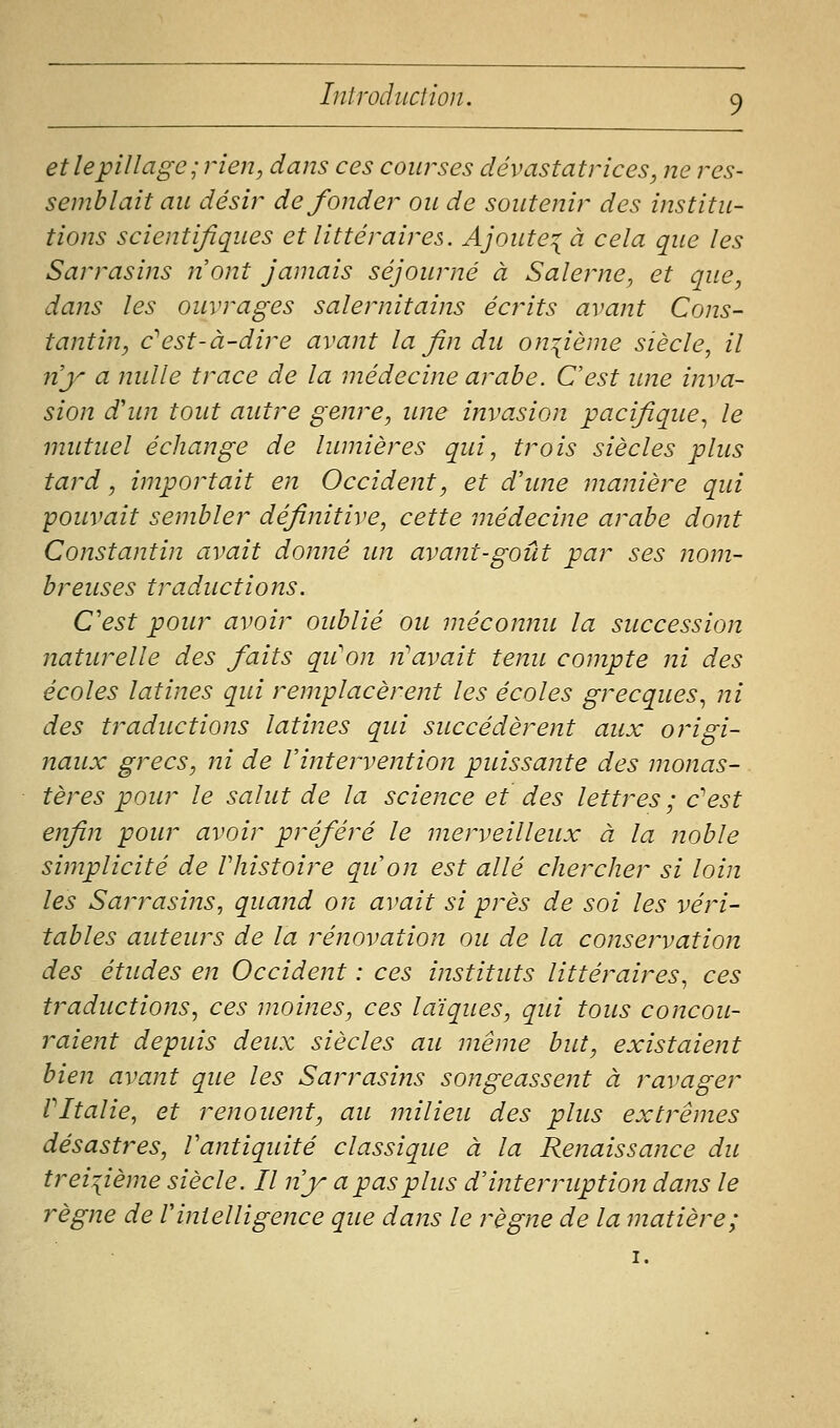 et le pillage; rien, dans ces courses dévastatrices, ne res- semblait au désir de fonder ou de soutenir des institu- tions scientijiques et littéraires. Ajoute:^ à cela que les Sarrasins nont jamais séjourné à Salerne, et que, daîîs les ouvrages salernitains écrits avant Cons- tantin, c^est-à-dire avant la fin du onzième siècle, il ny a nulle trace de la médecine arabe. C'est une inva- sion d'un tout autre genre, une invasion pacifique., le mutuel échange de lumières qui, trois siècles plus tard, importait en Occident, et d'une manière qui -pouvait sembler définitive, cette médecine arabe dont Constantin avait donné un avant-goût par ses nom- breuses traductions. C'est pour avoir oublié ou méconnu la succession naturelle des faits qu'on n'avait tenu compte ni des écoles latines qui remplacèrent les écoles grecques^ ni des traductions latines qui succédèrent aux origi- naux grecs, ni de l'interveittion puissante des monas- tères pour le salut de la science et des lettres ; c'est enfin pour avoir préféré le merveilleux à la noble simplicité de Vhistoire qu'on est allé chercher si loin les Sarrasins, quand on avait si près de soi les véri- tables auteurs de la rénovation ou de la conservation des études en Occident : ces instituts littéraires^ ces traductions, ces moines, ces laïques, qui tous concou- raient depuis deux siècles au même but, existaient bien avant que les Sarrasins songeassent à ravager VItalie, et renouent, au milieu des plus extrêmes désastres, Vantiquité classique à la Renaissance du treizième siècle. Il n'y a pas plus d'interruption dans le règne de Vintelligence que dans le règne de la matière; I.