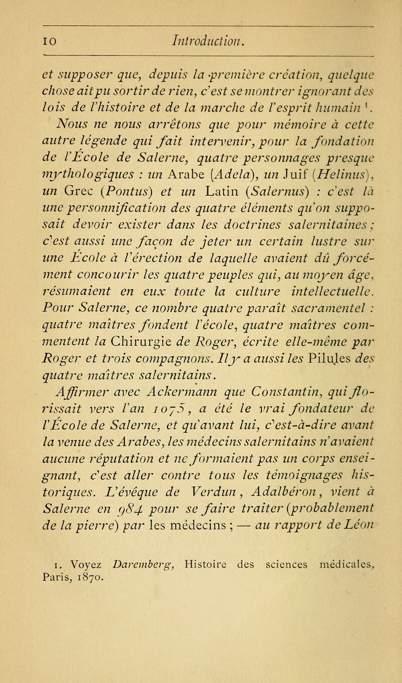 et supposer que, depuis la 'première création, quelque chose ait pu sortir de rien, c'est se montrer ignorant des lois de rhistoire et de la marche de Vesprit humain ^ Nous ne noiis arrêtons que pour mémoire à cette autre légende qui fait inte?'venir, pour la fondation de r Eco le de Salerne, quatre personnages presque mythologiques : im Arabe [Adela), im Juif [Helinus), un Grec (Pontus) et un Latin (Salernus) : c'est là une personnification des quatre éléments qu'on suppo- sait devoir exister dans les doctrines salernitaines ; c'^est aussi une façon de jeter un certain lustre sur une Ecole à Vérection de laquelle avaient dû forcé- ment concourir les quatre peuples qui, au moyen âge, résumaient en eux toute la culture intellectuelle. Pour Salerne, ce nombre quatre paraît sacramentel : quatre maîtres fondent l'école^ quatre maîtres com- mentent la Chirurgie de Roger, écrite elle-même par Roger et trois compagnons. Ily a aussi les Pilujes des quatre maîtres salernitains. Affirmer avec Ackermanji que Constantin, quiflo- rissait vers Van lO'jS, a été le vrai fondateur de l'Ecole de Salerne, et qu'avant lui, cest-à-dire avant la venue des Arabes, les médecins salernitains n'avaient aucune réputation et ne formaient pas un corps ensei- gnant, c'est aller contre tous les témoignages his- toriques. Vévêque de Verdun, Adalbéron, vient à Salerne en q84 pour se faire traiter {probablement de la pierre) par les médecins ; — au rapport de Léon I. Voyez Daremberg, Histoire des sciences médicales, Paris, 1870.