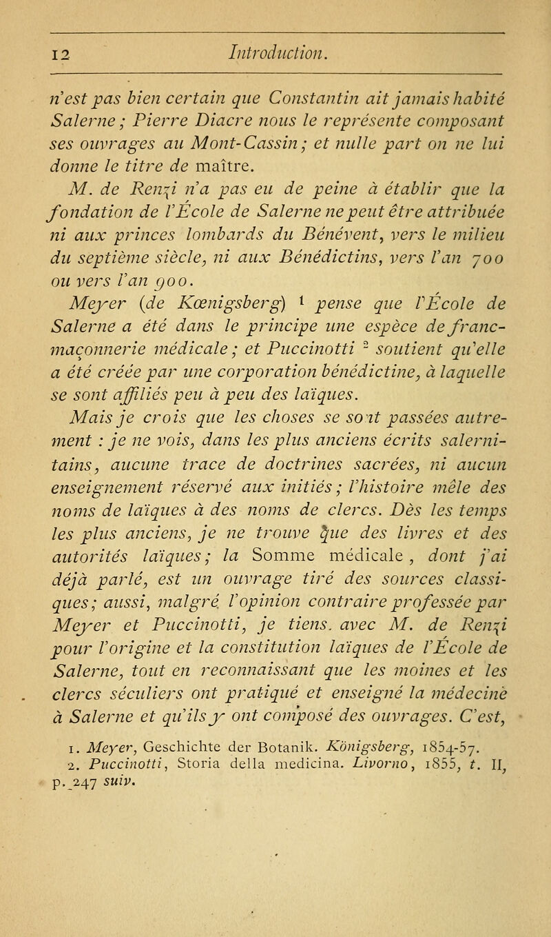 n est pas bien certain que Constantin ait jamais habité Salerne ; Pierre Diacre nous le représente composant ses ouvrages au Mont-Cassin; et nulle part on ne lui donne le titre de maître. M. de Ren^i na pas eu de peine à établir que la fondation de V École de Salerne ne peut être attribuée ni aux princes lombards du Bénévent, vers le milieu du septième siècle, ni aux Bénédictins, vers Van joo ou vers Van goo. Meyer {de Kœnigsberg) ^ pense que VÉcole de Salerne a été dans le principe une espèce de franc- maçonnerie médicale ; et Puccinotti - soutient qu'elle a été créée par une corporation bénédictine, à laquelle se sont affiliés peu à peu des laïques. Mais je crois que les choses se soit passées autre- ment : je ne vois, dans les plus anciens écrits salerni- tains, aucune trace de doctrines sacrées, ni aucun enseignement réservé aux initiés ; l'histoire mêle des noms de laïques à des noms de clercs. Dès les temps les plus anciens, je ne trouve ^ue des livres et des autorités laïques ; la Somme médicale , dont j'ai déjà parlé, est im ouvrage tiré des sources classi- ques; aussi, malgré Vopinion contraire prof essée par Meyer et Puccinotti, je tiens, avec M. de Ren^i pour l'origine et la constitution laïques de l'Ecole de Salerne, tout en reconnaissant que les moines et les clercs séculiers ont pratiqué et enseigné la médecine à Salerne et qu'ils y ont composé des ouvrages. C'est, 1. Meyer, Geschichte der Botanik. Konigsberg, 1854-57. 2. Puccinotti, Storia délia medicina. Livorno, i855, t. 11^ p. 247 suiv.