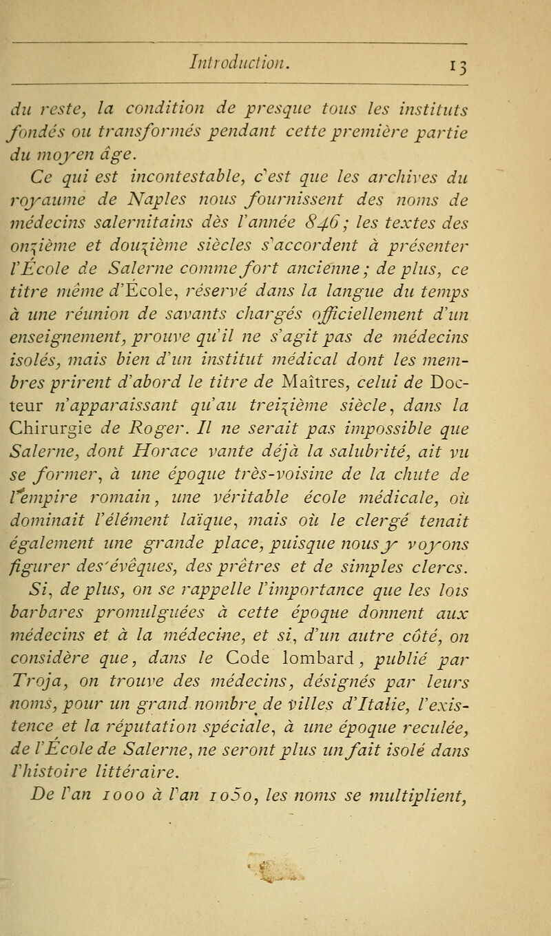 du reste, la condition de presque tous les instituts fondés ou transformés pendant cette première partie du moyen âge. Ce qui est incontestable, c'est que les archives du royaume de Naples nous fournissent des noms de médecins salernitains dès Vannée 846 ; les textes des on:;ième et dou:{ième siècles s'accordent à présenter r École de Salerne comme fort ancienne; de plus, ce titre même t/'Ecole, réservé dans la langue du temps à ime réunion de savants chargés officiellement d'im enseignement, prouve qu il ne s agit pas de médecins isolés, mais bien d'un institut médical dont les mem- bres prirent d'abord le titre de Maîtres, celui de Doc- teur n'apparaissant qu'au trei:[ième siècle., dans la Chirurgie de Roger. Il ne serait pas impossible que Salerne, dont Horace vante déjà, la salubrité, ait vu se former., à wie époque très-voisine de la chute de l'empire romain, une véritable école médicale, oit dominait l'élément laïque^ mais où le clergé tenait également ime grande place, puisque nous y voyons figurer des'évêques, des prêtres et de simples clercs. Si^ de plus, on se rappelle l'importance que les lois barbares promulguées à cette époque donnent aux médecins et à la médecine, et si, d'un autre côté, on considère que, dans le Code lombard^ publié par Troja, on trouve des médecins, désignés par leurs noms, pour un grand nombre^ de villes d'Italie, l'exis- tence et la réputation spéciale, à une époque reculée, de l'Ecole de Salerne, ne seront plus un fait isolé dans Vhistoire littéraire. De Van 1000 à Pan io5o, les noms se multiplient, .r *«,■