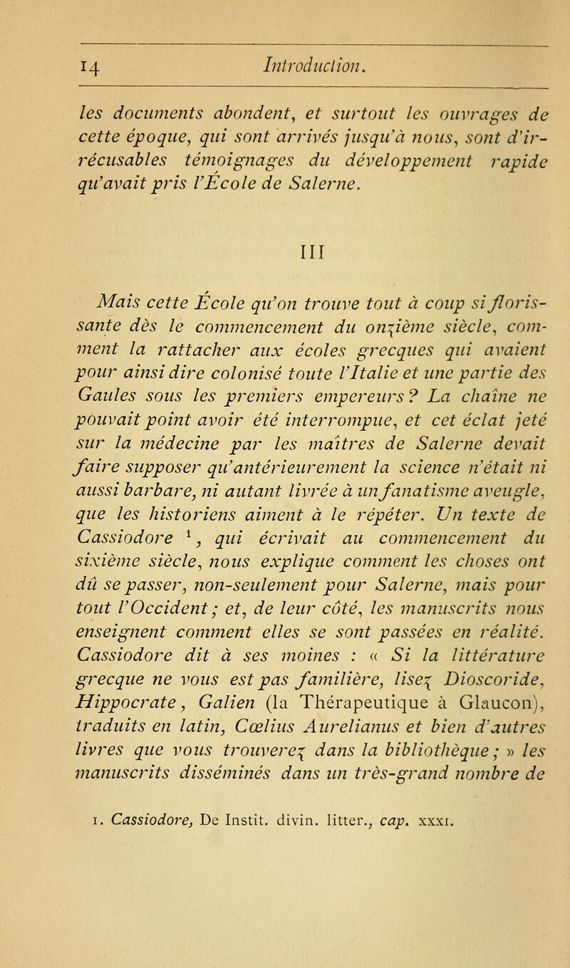 les documents abondent^ et surtout les ouvrages de cette époque, qui sont arrivés jusqu'à nous, sont d'ir- récusables témoignages du développement rapide qu'avait pris VEcole de Salerne. III Mais cette Ecole qu'on trouve tout à coup si floris- sante dès le commencement du onzième siècle, com- ment la rattacher aux écoles grecques qui avaient pour ainsi dire colonisé toute VItalie et une partie des Gaules sous les premiers empereurs ? La chaîne ne pouvait point avoir été intej^rompue, et cet éclat jeté sur la médecine par les maîtres de Salerne devait faire supposer qu'antérieurement la science n'était ni aussi barbare, ni autant livrée à un fanatisme aveugle, que les historiens aiment à le répéter. Un texte de Cassiodore ^, qui écrivait au commencement du sixième siècle, nous explique comment les choses ont dû se passer, non-seulement pour Salerne, mais pour tout l'Occident ; et, de leur côté, les manuscrits nous enseignent comment elles se sont passées en réalité. Cassiodore dit à ses moines : <( Si la littérature grecque ne vous est pas familière, lise^ Dioscoride, Hippocrate, Galien (la Thérapeutique à Glaucoii), traduits en latin, Cœlius Aurelianus et bien d'autres livres que vous trouvère^ dans la bibliothèque ; « les manuscrits disséminés dans im très-grand nombre de I. Cassiodore, De Iiistit. divin, litter,, cap. xxxi.