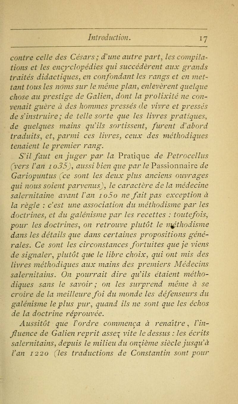 contre celle des Césars; d'une autre part^ les compila- tions et les encyclopédies qui succédèrent aux grands traités didactiques, en confondant les rangs et en met- tant tous les noms sur le même plan, enlevèrent quelque chose au prestige de Galien, dont la prolixité ne con- venait guère à des hommes pressés de vivre et pressés de s instruire; de telle sorte que les livres pratiques, de quelques mains qu'ils sortissent, furent d'abord traduits^ et, parmi ces livres, ceux des méthodiques tenaient le premier rang. S'il faut en juger par la Pratique de Petrocellus (vers Van io35J, aussi bien que parle Passionnaire de Gariopuntus (ce sont les deux plus anciens ouvrages qui nous soient parvenus), le caractère de la médecine salernitaine avant Van io5o ne fait pas exception à la règle : c'est une association du méthodisme par les doctrines, et du galénisme par les recettes : toutefois, pour les doctrines.^ on retrouve plutôt le n^thodisme dans les détails que dans certaines propositions géné- rales. Ce sont les circonstances fortuites que je viens de signaler, plutôt que le libre choix, qui ont mis des livres méthodiques aux mains des premiers Médecins salernitains. On pourrait dire qu'ils étaient métho- diques sans le savoir; on les surprend même à se croire de la meilleure foi du monde les défenseurs du galénisme le plus pur, quand ils ne sont que les échos de la doctrine réprouvée. Aussitôt que Vordre commença à renaître, Vin- fluence de Galien reprit asse^ vite le dessus : les écrits salernitains, depuis le milieu du on:{ième siècle jusqu'à l'an 1220 (les traductions de Constantin sont pour