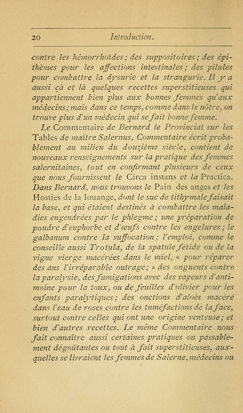 contre les liémorrhoïdes; des suppositoires ; des épi- thèmes pour les affections intestinales ; des pilules pour combattre la dysurie et la strangurie. Il y a aussi cà et là quelques recettes superstitieuses qui appartiennent bien plus aux bonnes femmes qu'eaux médecins ; mais dans ce temps, comme dans le nôtre, on trouve plus d'un médecin qui se fait bonne femme. Le Commentaire de Bernard le Provincial sur les Tables de maître Salernus^ Commentaire écrit proba- blement au milieu du dou'^ième siècle, contient de nouveaux renseignements sur la pratique des femmes salernitaines, tout en confimnant plusieurs de ceux que lîous fournissent le Circa instans et la Practica. Dans Bernard, nous trouvons le Pain des anges et les Hosties de la louange, dont le suc de tithy maie faisait la base^ et qui étaient destinés à combattre les mala- dies engendrées par le phlegme ; une préparation de poudre d'euphorbe et d'œufs contre les engelures ; le galbanum contre la suffocation ; l'emploi, comme le conseille aussi Trotula, de la spatule fétide ou de la vigne vierge macérées dans le miel, a pour réparer des ans l'irréparable outrage; » des onguents contre la paralysie^ des fumigations avec des vapeurs d'anti- moine pour la toux, ou de feuilles d'olivier pour les enfants paralytiques; des onctions d'aloès macéré dans Veau de roses contre les tuméfactioiis de la face, surtout contre celles qui ont une origine venteuse; et bien d'autres recettes. Le même Commentaire nous fait connaître aussi certaines pratiques ou passable- ment dégoûtantes ou tout à fait superstitieuses, aux- quelles se livraient les femmes de Saler ne ^ médecins ou