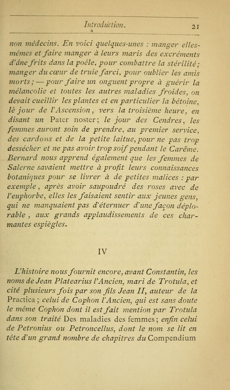 non médecins. En voici quelques-unes : manger elles- mêmes et faire manger à leurs maris des excréments d'âne frits dans la poêle, pour combattre la stérilité; manger du cœur de truie farci, pour oublier les amis morts;—pour faire un onguent propre à guérir la mélancolie et toutes les autres maladies froides, on devait cueillir les plantes et en particulier la bétoine^ lé jour de l'Ascension, vers la troisième heure, en disant un Pater noster; le jour des Cendres, les femmes auront soin de prendre, au premier service, des cardons et de la petite laitue, pour ?te pas trop dessécher et ne pas avoir trop soif pendant le Cai'ême. Bernard nous apprend également que les femmes de Saler ne savaient mettre à profit leurs connaissances botaniques pour se livrer à de petites malices : par exemple, après avoir saupoudré des roses avec de l'euphorbe, elles les faisaient sentir aux jeunes gens, qui ne manquaient pas d'éternuer d'une façon déplo- rable , aux grands applaudissements de ces char- mantes espiègles. IV L'histoire nous fournit encore, avant Constantin, les noms de Jean Platearius VAncien, mari de Trotula, et cité plusieurs fois par son fils Jean II, auteur de la Practica ; celui de Cophon VAncien, qui est sans doute le même Cophon dont il est fait mention par Trotula dans son traité Des maladies des femmes ; enfin celui de Petronius ou Petroncellus, dont le nom se lit cîî tête d'un grand nombre de chapitres du Compendium