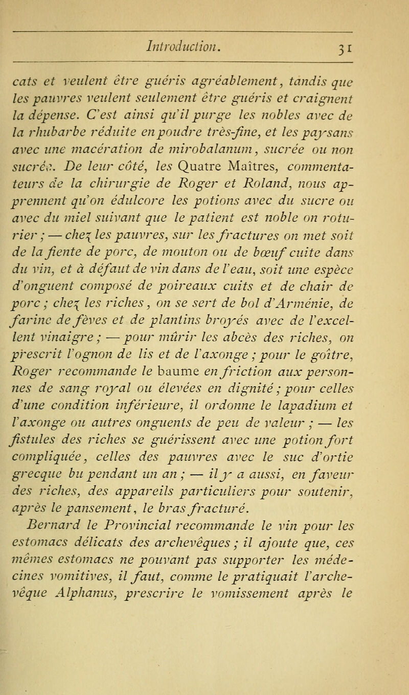 cats et veulent être guéris agréablement, tandis que les pauvres veulent seulement être guéris et craignent la dépense. C'est ainsi qu'il purge les nobles avec de la rhubarbe réduite en poudre très-fine, et les paysans avec ime macération de mirobalanum, sucrée ou non sucrée. De leur côté, les Quatre Maîtres^ commenta- teurs de la chirurgie de Roger et Roland, nous ap- prennent qu'on édulcore les potions avec du sucre ou avec du miel suivant que le patient est noble on rotu- rier ; — che^ les pauvres, sur les fractures on met soit de la fiente de porc, de mouton ou de bœuf cuite dans du vin, et à défaut de vin dans de l'eau, soit ime espèce d'onguent composé de poireaux cuits et de chair de porc ; che^ les riches, on se sert de bol d'Arménie, de farine de fèves et de plantins broyés avec de l'excel- lent vinaigre ; —pour mûrir les abcès des riches, on prescrit l'ognon de lis et de l'axonge ; pour le goitre^ Roger recommande le baume en friction aux person- nes de sang royal ou élevées en dignité ; pour celles d'une condition inférieure, il ordonne le lapadium et l'axonge ou autres onguents de peu de valeur ; — les fistules des riches se guérissent avec ime potion fort compliquée, celles des pauvres avec le suc d'ortie grecque bu pendant un an; — il y a aussi, en faveur des riches, des appareils particuliers pour soutenir, après le pansement, le bras fracturé. Bernard le Provincial recommande le vin pour les estomacs délicats des archevêques ; il ajoute que, ces mêmes estomacs ne pouvant pas supporter les méde- cines vomitives, il faut, comme le pratiquait l'arche- vêque Alphanus, prescrire le vomissement après le