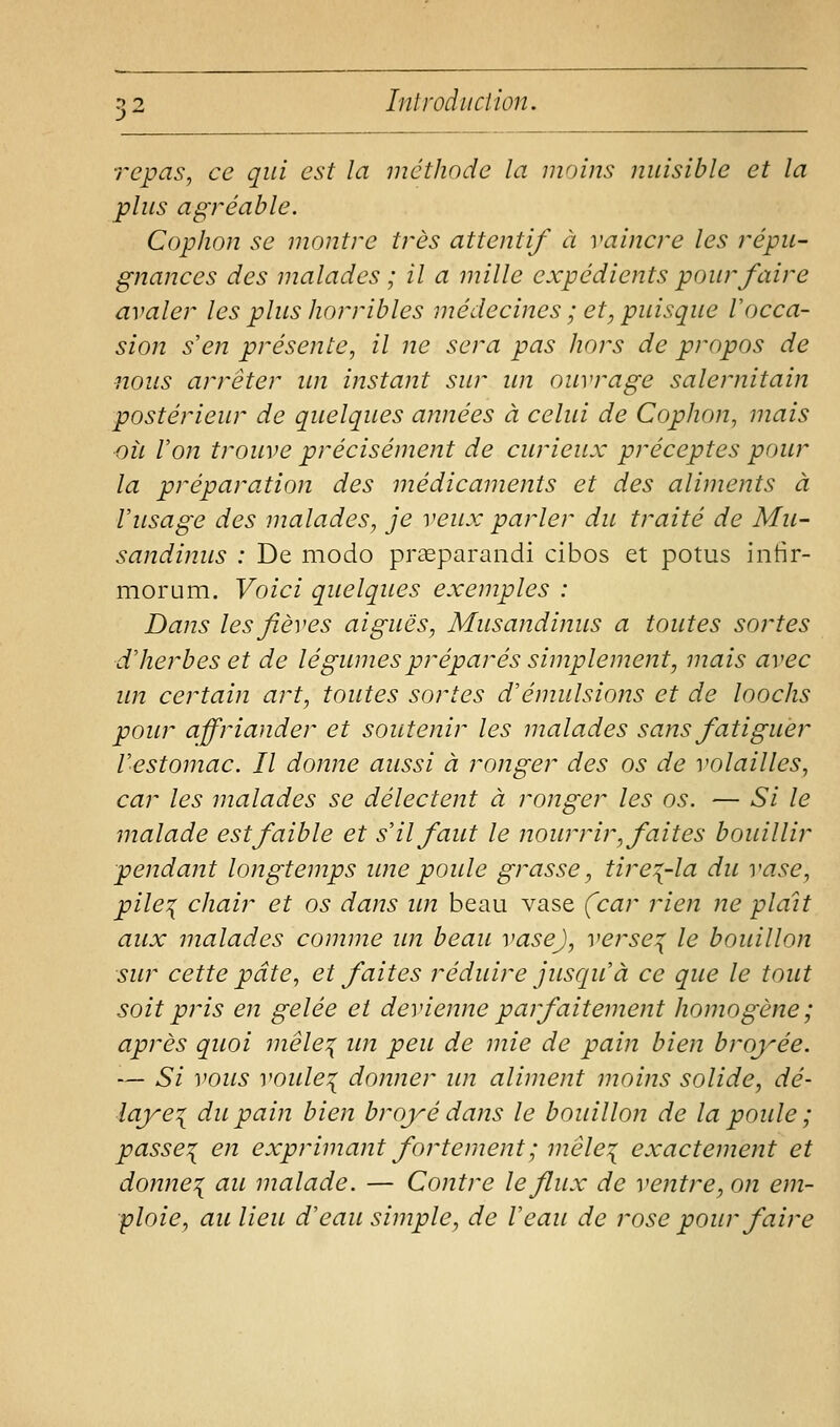 repas, ce qui est la méthode la moins nuisible et la plus agréable. CopJion se montre très attentif à vaincre les répu- gnances des malades ; il a mille expédients pour faire avaler les plus horribles médecines ; et, puisque l'occa- sion s'en présente, il ne sera pas hors de propos de nous arrêter un instant sur un ouvrage salernitain postérieur de quelques années à celui de Cophon, mais oÎL Von trouve précisément de curieux préceptes pour la préparation des médicaments et des aliments à l'usage des malades, je veux parler du traité de Mu- sandinus : De modo praeparandi cibos et potus intir- morum. Voici quelques exemples : Dans les fièves aiguës, Musandinus a toutes sortes d'herbes et de légumes préparés simplement, mais avec im certain art, toutes sortes d'émulsions et de loochs pour affriander et soutenir les malades sans fatiguer l'estomac. Il donne aussi à ronger des os de volailles, car les malades se délectent à ronger les os. — Si le malade est faible et s'il faut le nourrir, faites bouillir pendant longtemps imepoule grasse, tire:{-la du vase, pile:{ chair et os dans un beau vase (car rien ne plaît aux malades comme im beau vase), verse^ le bouillon sur cette pâte, et faites réduire jusqu'à ce que le tout soit pris en gelée et devienne parfaitement homogène; après quoi mêle^ im peu de mie de pain bien broyée. — Si vous voule'{ donner un aliment moins solide, dé- laye\ du pain bien broyé dans le bouilloji de la poule ; passe'{ en exprimant fortement ; mêle:{ exactement et donne^ au malade. — Contre le flux de ventre, on em- ploie, au lieu d'eau simple, de l'eau de rose pour faire