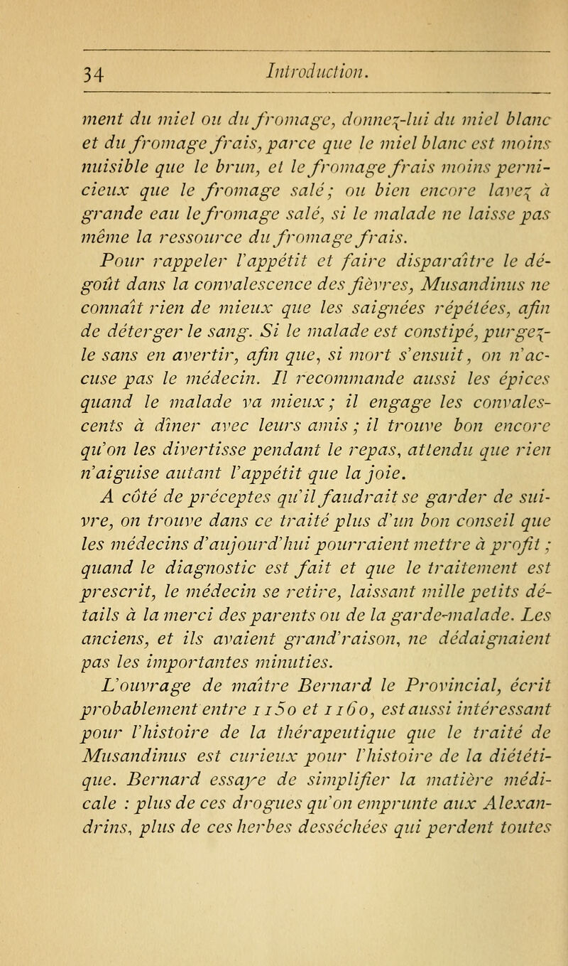 ment du miel ou du fromage, d(mne:[-lui du miel blanc et du fromage frais, parce que le miel blanc est moins nuisible que le brun, et le fromage frais moins perni- cieux que le fromage salé ; ou bien encore lave^ à grande eau le fromage salé, si le malade ne laisse pas même la ressource du fromage frais. Pour rappeler Vappétit et faire disparaître le dé- goût dans la convalescence des fièvres, Musandinus ne connaît rien de mieux que les saignées répétées, afin de déterger le sang. Si le malade est constipé, purgez- le sans en avertir, afin que., si mort s'ensuit, on n ac- cuse pas le médecin. Il recommande aussi les épices quand le malade va mieux ; il engage les convales- cents à dîner avec leurs amis ; il trouve bon encore qu'on les divertisse pendant le repas, attendu que rien n'aiguise autant l'appétit que la joie. A côté de préceptes qu'il faudrait se garder de sui- vre, on trouve dans ce traité plus d'im bon conseil que les médecins d'aujourd'hui pourraient mettre à profit ; quand le diagnostic est fait et que le traitement est prescrit, le médecin se retire, laissant mille petits dé- tails à la merci des parents ou de la garde^-malade. Les anciens, et ils avaient grand'raison, ne dédaignaient pas les importantes minuties. L'ouvrage de maître Bernard le Provincial, écrit probablement entre i i5o et i i6o, est aussi intéressant pour l'histoire de la thérapeutique que le traité de Musandinus est curieux pour l'histoire de la diététi- que. Bernard essaye de simplifier la matière médi- cale : plus de ces drogues qu'on emprunte aux Alexan- drins, plus de ces herbes desséchées qui perdent toutes