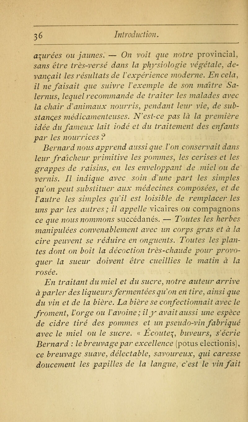 apurées ou jaunes. — On voit que notre provincial, sans être très-versé dans la physiologie végétale, de- vançait les résultats de Vexpérience moderne. £12 cela, il ne faisait que suivre V exemple de son maître Sa- lernus, lequel recommande de traiter les malades avec la chair d'animaux nourris, pendant leur vie, de sub- stances médicamenteuses. N'est-ce pas là la première idée du fameux lait iodé et du traitement des enfants par les nourrices ? Bernard nous apprend aussi que Von conservait dans leur fraîcheur primitive les pommes, les cerises et les grappes de raisins, en les enveloppant de miel ou de vernis. Il indique avec soin d'une part les simples qu'on peut substituer aux médecines composées, et de Vautre les simples qu'il est loisible de remplacer les uns par les autres ; il appelle vicaires ou compagnons ce que nous nommons succédanés. — Toutes les herbes manipulées convenablement avec im corps gras et à la cire peuvent se réduire en onguents. Toutes les plan- tes dont on boit la décoction très-chaude pour provo- quer la sueur doivent être cueillies le matin à la rosée. En traitant du miel et du sucre, notre auteur arrive à parler des liqueurs fermentées qu'on eii tire, ainsi que du vin et de la bière. La bière se confectionnait avec le froment, Vorge ou V avoine; il y avait aussi une espèce de cidre tiré des pommes et im pseudo-vin fabriqué avec le miel ou le sucre. « Ecoute^, buveurs, s'écrie Bernard : le breuvage par excellence (potus electionis), ce breuvage suave, délectable, savoureux, qui caresse doucement les papilles de la langue, c'est le vin fait