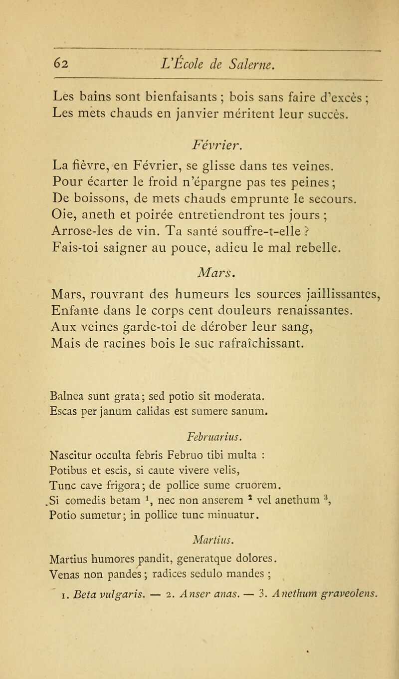 Les bains sont bienfaisants ; bois sans faire d'excès ; Les mets chauds en janvier méritent leur succès. Février. La fièvre, en Février, se glisse dans tes veines. Pour écarter le froid n'épargne pas tes peines ; De boissons, de mets chauds emprunte le secours. Oie, aneth et poirée entretiendront tes jours ; Arrose-les de vin. Ta santé souffre-t-elle ? Fais-toi saigner au pouce, adieu le mal rebelle. Mars. Mars, rouvrant des humeurs les sources jaillissantes, Enfante dans le corps cent douleurs renaissantes. Aux veines garde-toi de dérober leur sang, Mais de racines bois le suc rafraîchissant. Balnea sunt grata; sed potio sit moderata. Escas per janum calidas est sumere sanum. Fehniarius. Nascitur occulta febris Februo tibi multa : Potibus et escis, si caute vivere velis, Tune cave frigora; de poUice sume cruorem. .Si comedis betam *, nec non anserem ' vel anethum ^, Potio sumetur j in pollice tune minuatur. Marlius. Martius humores pandit, generatque dolores. Venas non pandes ; radiées sedulo mandes ; I. Beta vulgaris. — 2. Anser anas. — 3. Anethum graveolens.