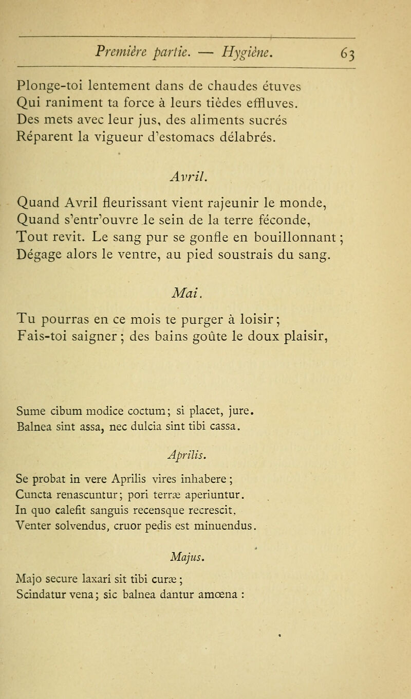 Plonge-toi lentement dans de chaudes ctiives Qui raniment ta force à leurs tièdes effluves. Des mets avec leur jus, des aliments sucrés Réparent la vigueur d'estomacs délabrés. Avril. Quand Avril fleurissant vient rajeunir le monde, Quand s'entr'ouvre le sein de la terre féconde, Tout revit. Le sang pur se gonfle en bouillonnant ; Dégage alors le ventre, au pied soustrais du sang. Mai. Tu pourras en ce mois te purger à loisir ; Fais-toi saigner ; des bains goûte le doux plaisir, Sume cibum modice coctum; si placet, jure. Balnea sint assa, nec dulcia sint tibi cassa. Aprilis. Se probat in vere Aprilis vires inhabere ; Cuncta renascuntur; pori terrae aperiuntur. In quo calefit sanguis recensque recrescit. Venter solvendus, cruor pedis est minuendus. Majiis. Majo secure laxari sit tibi curse ; Scindatur vena ; sic balnea dantur amœna :