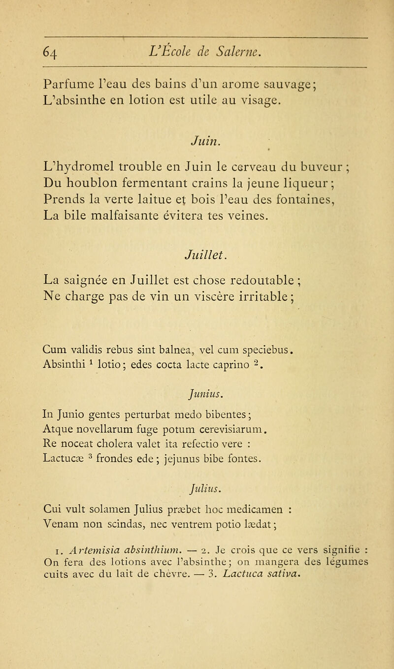 Parfume Peau des bains d^un arôme sauvage; L^absinthe en lotion est utile au visage. Juin. Uhydromel trouble en Juin le cerveau du buveur ; Du houblon fermentant crains la jeune liqueur; Prends la verte laitue et bois Peau des fontaines, La bile malfaisante évitera tes veines. Juillet. La saignée en Juillet est chose redoutable ; Ne charge pas de vin un viscère irritable ; Cum validis rébus sint balnea, vel cum speciebus. Absinthi ^ lotio ; edes cocta lacté caprino 2. Jiinius. In Junio gentes perturbât medo bibentes ; Atque novellarum fuge potum cerevisiarum. Re noceat choiera valet ita refectio vere : Lactucie ^ frondes ede ; jejunus bibe fontes. Juliiis. Cui vult solamen Julius prœbet hoc medicamen : Venam non scindas, nec ventrem potio lœdat ; I. Artemisia absinthium. — 2. Je crois que ce vers signifie : On fera des lotions avec l'absintlie; on mangera des légumes