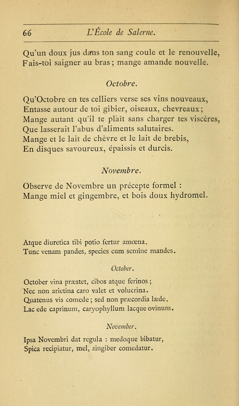 QuMn doux jus dafns ton sang coule et le renouvelle, Fais-toi saigner au bras; mange amande nouvelle. Octobre. Qu^Octobre en tes celliers verse ses vins nouveaux, Entasse autour de toi gibier, oiseaux, chevreaux; Mange autant qu'il te plaît sans charger tes viscères, Que lasserait Tabus d'aliments salutaires. Mange et le lait de chèvre et le lait de brebis. En disques savoureux, épaissis et durcis. Novembre. Observe de Novembre un précepte formel : Mange miel et gingembre, et bois doux hydromel. Atque diuretica tibi potio fertur amœna. Tuncvenam pandes, species cum semiiie mandes. October. October vina pr^stet, cibos atque ferinos ; Nec non arietina caro valet et volucrina. Quatenus vis comede ; sed non prsecordia lasde. Lac ede caprinum, caryophyllum lacque ovinum. November. Ipsa Novembri dat régula : medoque bibatur, Spica recipiatur, mel, zingiber comedatur.