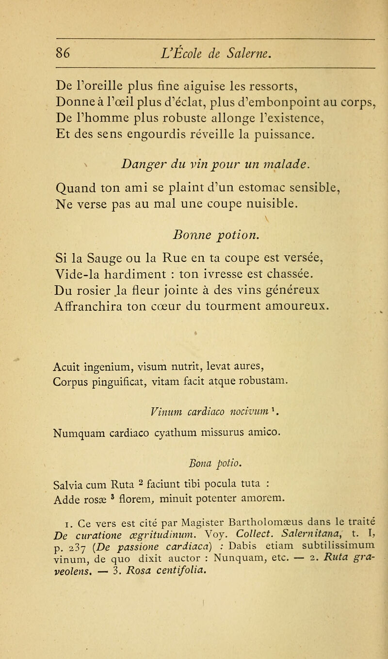 De Foreille plus fine aiguise les ressorts, Donne à Toeil plus d^éclat, plus d'embonpoint au corps, De Phomme plus robuste allonge Fexistence, Et des sens engourdis réveille la puissance. ^ Danger du vin pour un ^naïade. Quand ton ami se plaint d'un estomac sensible, Ne verse pas au mal une coupe nuisible. Bonne potion. Si la Sauge ou la Rue en ta coupe est versée. Vide-la hardiment : ton ivresse est chassée. Du rosier .la fleur jointe à des vins généreux Affranchira ton cœur du tourment amoureux. Acuit ingenium, visum nutrit, levât aures, Corpus pinguificat, vitam facit atque robustam. Vinum cardiaco nociviim ^. Numquam cardiaco cyathum missurus amico. Bona potio. Salvia cum Ruta 2 faciunt tibi pocula tuta : Adde rosae ' florem, minuit potenter amorem. I. Ce vers est cité par Magister Bartholomaeus dans le traité De curatione œgritudinum. Voy. Collect. Salernitana, t. I, p. 287 {De passione cardiaco) : Dabis etiam subtilissimum vinum, de quo dixit auctor : Nunquam, etc. — 2. Ruta gra- veolens, — 3. Rosa centifolia.