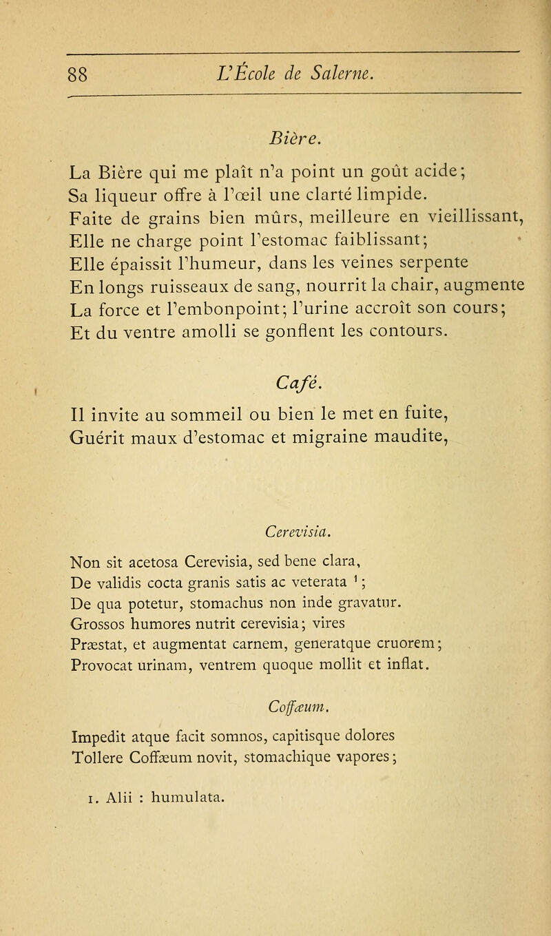 Bière. La Bière qui me plaît iVa point un goût acide; Sa liqueur offre à Toeil une clarté limpide. Faite de grains bien mûrs, meilleure en vieillissant, Elle ne charge point Testomac faiblissant; Elle épaissit Fhumeur, dans les veines serpente En longs ruisseaux de sang, nourrit la chair, augmente La force et Tembonpoint; Turine accroît son cours; Et du ventre amolli se gonflent les contours. Café. Il invite au sommeil ou bien le met en fuite, Guérit maux d'estomac et migraine maudite, Cerevisia. Non sit acetosa Cerevisia, sed bene clara, De validis cocta granis satis ac veterata ^ ; De qua potetur, stomachus non inde gravatnr. Grossos humores nutrit cerevisia ; vires Praestat, et augmentât carnem, generatque cruorem; Provocat urinam, ventrem quoque mollit et inflat. Coffceum. Impedit atque facit somnos, capitisque dolores ToUere Cofifoeum novit, stomachique vapores ; I. Alii : humulata.