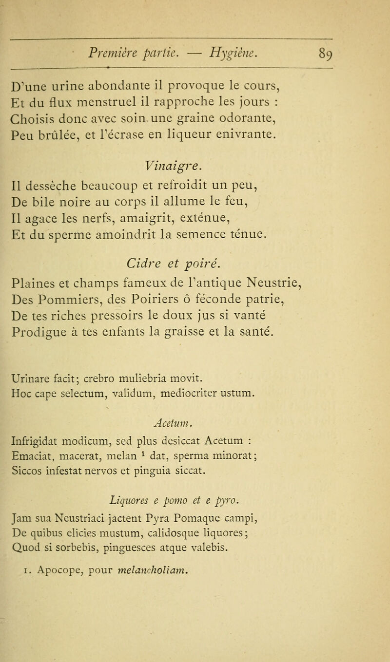 D'une urine abondante il provoque le cours, Et du flux menstruel il rapproche les jours : Choisis donc avec soin une graine odorante, Peu brûlée, et Técrase en liqueur enivrante. Viftaigre. Il dessèche beaucoup et refroidit un peu, De bile noire au corps il allume le feu, Il agace les nerfs, amaigrit, exténue. Et du sperme amoindrit la semence ténue. Cidre et poiré. Plaines et champs fameux de Fantique Neustrie, Des Pommiers, des Poiriers ô féconde patrie. De tes riches pressoirs le doux jus si vanté Prodigue à tes enfants la graisse et la santé. Urinare facit; crebro muliebria movit. Hoc cape selectum, validum, mediocriter ustum. Acetiini. Infrigidat modicum, sed plus desiccat Acetum : Emaciat, macérât, melan ^ dat, sperma minorât; Siccos infestât nervos et pinguia siccat. Liqiiores e porno et e pyro. Jam sua Neustriaci jactent Pyra Pomaque campi, De quibus elicies mustum, calidosque liquores ; Quod si sorbebis, pinguesces atque valebis. I, Apocope, pour melancholiam.